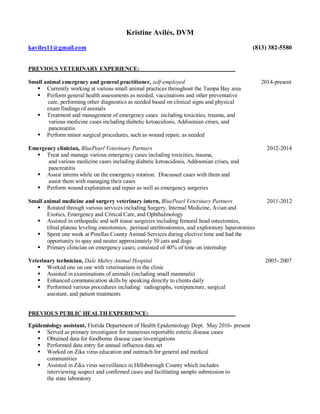 Kristine Avilés, DVM
kaviles11@gmail.com (813) 382-5580
PREVIOUS VETERINARY EXPERIENCE:
Small animal emergency and general practitioner, self-employed 2014-present
 Currently working at various small animal practices throughout the Tampa Bay area
 Perform general health assessments as needed, vaccinations and other preventative
care, performing other diagnostics as needed based on clinical signs and physical
exam findings of animals
 Treatment and management of emergency cases including toxicities, trauma, and
various medicine cases including diabetic ketoacidosis, Addisonian crises, and
pancreatitis
 Perform minor surgical procedures, such as wound repair, as needed
Emergency clinician, BluePearl Veterinary Partners 2012-2014
 Treat and manage various emergency cases including toxicities, trauma,
and various medicine cases including diabetic ketoacidosis, Addisonian crises, and
pancreatitis
 Assist interns while on the emergency rotation. Discussed cases with them and
assist them with managing their cases
 Perform wound exploration and repair as well as emergency surgeries
Small animal medicine and surgery veterinary intern, BluePearl Veterinary Partners 2011-2012
 Rotated through various services including Surgery, Internal Medicine, Avian and
Exotics, Emergency and Critical Care, and Ophthalmology
 Assisted in orthopedic and soft tissue surgeries including femoral head ostectomies,
tibial plateau leveling osteotomies, perineal urethrostomies, and exploratory laparotomies
 Spent one week at Pinellas County Animal Services during elective time and had the
opportunity to spay and neuter approximately 30 cats and dogs
 Primary clinician on emergency cases; consisted of 40% of time on internship
Veterinary technician, Dale Mabry Animal Hospital 2005- 2007
 Worked one on one with veterinarians in the clinic
 Assisted in examinations of animals (including small mammals)
 Enhanced communication skills by speaking directly to clients daily
 Performed various procedures including: radiographs, venipuncture, surgical
assistant, and patient treatments
PREVIOUS PUBLIC HEALTH EXPERIENCE:
Epidemiology assistant, Florida Department of Health Epidemiology Dept. May 2016- present
 Served as primary investigator for numerous reportable enteric disease cases
 Obtained data for foodborne disease case investigations
 Performed data entry for annual influenza data set
 Worked on Zika virus education and outreach for general and medical
communities
 Assisted in Zika virus surveillance in Hillsborough County which includes
interviewing suspect and confirmed cases and facilitating sample submission to
the state laboratory
 