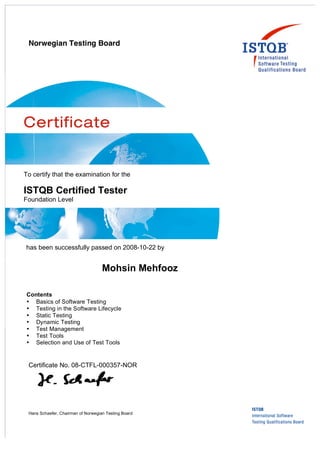 Norwegian Testing Board
Contents
• Basics of Software Testing
• Testing in the Software Lifecycle
• Static Testing
• Dynamic Testing
• Test Management
• Test Tools
• Selection and Use of Test Tools
Certificate No. 08-CTFL-000357-NOR
Hans Schaefer, Chairman of Norwegian Testing Board
To certify that the examination for the
ISTQB Certified Tester
Foundation Level
has been successfully passed on 2008-10-22 by
Mohsin Mehfooz
 