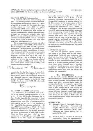 M.Nithya Int. Journal of Engineering Research and Applications www.ijera.com
ISSN : 2248-9622, Vol. 4, Issue 12( Part 6), December 2014, pp.183-187
www.ijera.com 186|P a g e
3.2.2 FMSR- DIP Code Implementation
A systematic adversarial error-correcting code
(AECC) to protect against the corruption of a chunk,
In conventional error-correcting codes (ECC), when
a large file is encoded, it is first broken down into
smaller stripes to which ECC is applied
independently. AECC uses a family of PRPs as a
building block to randomize the stripe structure so
that it is computationally infeasible for an adversary
to target and corrupt any particular stripe. Both
FMSR codes and AECC provide fault tolerance. The
difference is that apply FMSR codes to a file striped
across servers, while we apply AECC to a single
code chunk stored within a server.
The cryptographic primitives stated and define
per-file secret keys kENC, kPRF, kPRP, and kMAC
for the encryption, PRF, PRP, and MAC operations,
respectively. The usage of these keys should be clear
from the context and are omitted below for clarity.
Also, implement AECC as an (n,k) error-correcting
code, which encodes k fragments of data into n
fragments, such that errors up to b(n – k)/2, or
erasures up to n - k can be corrected. A row as a
collection of all bytes that are at the same offset of
all native chunks or FMSR code chunks. The rth
rows of the native chunks and the FMSR code
chunks correspond to the bytes
respectively. See that the rth row of each of the
FMSR code chunks is encoded by the rth row of the
native chunks. That is, can construct the rth row of
the FMSR code chunk Pi, Each FMSR code chunk
Pi from NCCloud is encoded by FMSR-DIP codes
into Pi . The rth row of the FMSR-DIP code chunks
corresponds to the bytes
3.2.3 FMSCR and FMBCR Implemention
An instance of [n, k, d] exact MSR codes (d ! k +
1), we can instantly construct an instance of [n, k,
d−1, t = 2] exact MSCR codes. This means that we
have broadly expanded the parameters of exact
MSCR codes that have explicit constructions. To our
best knowledge, there exists a construction of exact
MSR codes as long as d ! 2k − 2 [12]. Therefore, if n
! d + 1 and d ! k, the system can get [n, k, d, t = 2]
exact MSCR codes as long as d ! 2k − 3. On the
other hand, the system also show that given a scalar
construction of linear exact MSCR codes, the system
can derive a construction of exact MSCR codes.
Since we know that there exists no scalar
construction of [n, k, d] linear exact MSR codes
when d < 2k − 3 and k > 3 [17], it is impossible to
have scalar construction of [n, k, d, t = 2] exact
MSCR codes when d < 2k − 4 and k > 3. To
summarize, discuss the construction of [n, k, d, t =
2] exact MSCR codes for all possible values of [n,
k]. The existence or the non-existence of linear
scalar constructions of all possible values of d,
except the only open case of d = 2k − 3, where k >
3.Because the FMSCR codes constructed in derived
from MSR codes, we can directly inherit advantages
of the corresponding instance of MSR codes. The
most straightforward and important advantage
inherited from MSR codes is that the derived
instance of MSCR codes can be systematic, i.e., the
original data are embedded into coded blocks.
Systematic MSCR codes can help to significantly
reduce the access latency and the exact repair makes
the repaired data remain systematic after any rounds
of repair procedures.
3.2.4 Dynamic Operation
The basic file operations Upload, Download,
and Repair of NC Cloud with the DIP feature.
During upload, FMSR-DIP codes expand the code
chunk size by a factor of n/k (due to the AECC).
During download and repair, FMSR-DIP codes
maintain the same transfer bandwidth requirements
(with up to a small constant overhead) when the
stored chunks are not corrupted. Also, we introduce
an additional Check operation, which verifies the
integrity of a small part of the stored chunks by
downloading random rows from the servers and
checking their consistencies.
IV. CONCLUSION
In this work extended FMSCR (Functional
Minimum Storage Co-operative Regenerating) –DIP
codes are used to provide minimum bandwidth and
storage space when newcomer during repair, the
corresponding families of cooperative regenerating
codes are specifically termed as MSR and MBR
codes as well. Though MBCR codes achieve the
minimum repair bandwidth, they sacrifice the
storage efficiency since each coded block contains
more than 1k of the original data, while MSCR
codes belong to the family of MDS codes by
achieving both the optimal storage efficiency and the
recoverability property.
REFERENCES
[1] AtenieseG, Burns.R, Curtmola.R, Herring.J,
Khan.O, Kissner.L, Peterson.Z, and
Song.D, ―Remote Data Checking Using
Provable Data Possession,‖ ACM Trans.
Information and System Security, vol. 14,
article 12, May 2011.
[2] Bowers.K, Juels.A, and Oprea.A, ―Proofs of
Retrievability: Theory and Implementation,‖
 