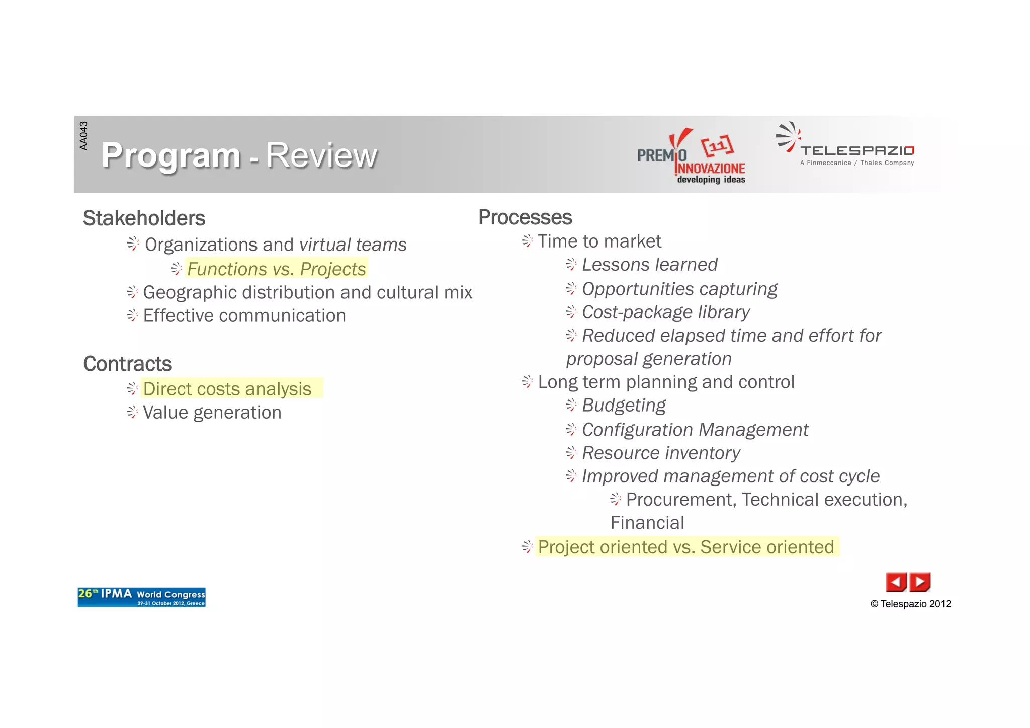 AA043
© Telespazio 2012
Program - Review
Stakeholders
!  Organizations and virtual teams
!  Functions vs. Projects
!  Geographic distribution and cultural mix
!  Effective communication
Contracts
!  Direct costs analysis
!  Value generation
Processes
!  Time to market
!  Lessons learned
!  Opportunities capturing
!  Cost-package library
!  Reduced elapsed time and effort for
proposal generation
!  Long term planning and control
!  Budgeting
!  Configuration Management
!  Resource inventory
!  Improved management of cost cycle
!  Procurement, Technical execution,
Financial
!  Project oriented vs. Service oriented
 