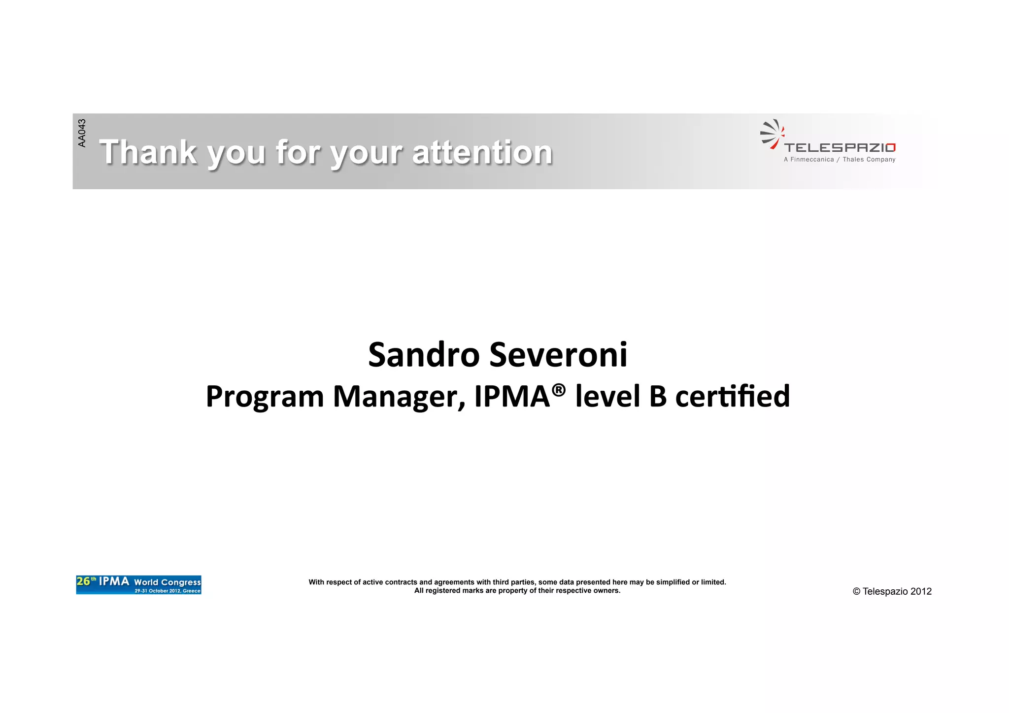 AA043
© Telespazio 2012
Thank you for your attention
Sandro	
  Severoni	
  
Program	
  Manager,	
  IPMA®	
  level	
  B	
  cer/ﬁed	
  
With respect of active contracts and agreements with third parties, some data presented here may be simplified or limited.
All registered marks are property of their respective owners.
 
