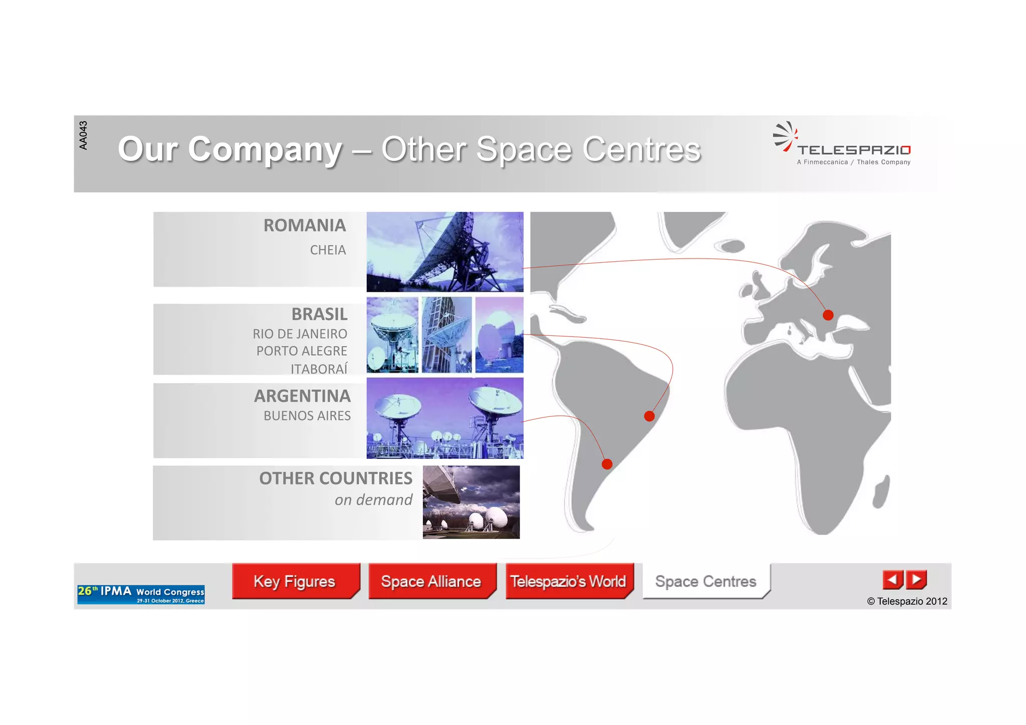 AA043
© Telespazio 2012
AA043
© Telespazio 2012
Our Company – Other Space Centres
BRASIL	
  
RIO	
  DE	
  JANEIRO	
  	
  
PORTO	
  ALEGRE	
  	
  
ITABORAÍ	
  
ROMANIA	
  
CHEIA	
  	
  	
  
	
  
	
  
ARGENTINA	
  
BUENOS	
  AIRES	
  
	
  	
  
OTHER	
  COUNTRIES	
  
on	
  demand	
  
	
  
	
  	
  
 