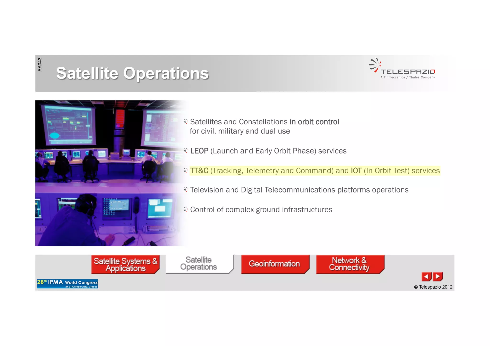 AA043
© Telespazio 2012
AA043
© Telespazio 2012
Satellite Operations
!  Satellites and Constellations in orbit control
for civil, military and dual use
!  LEOP (Launch and Early Orbit Phase) services
!  TT&C (Tracking, Telemetry and Command) and IOT (In Orbit Test) services
!  Television and Digital Telecommunications platforms operations
!  Control of complex ground infrastructures
 