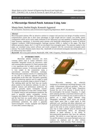 Manju Saini et al Int. Journal of Engineering Research and Applications www.ijera.com
ISSN : 2248-9622, Vol. 4, Issue 4( Version 8), April 2014, pp.138-142
www.ijera.com 138 | P a g e
A Microstripe Slotted Patch Antenna Using Amc
Manju Saini, Sachin Singla, Koneesh Aggarwal
M. tech Scholar, Electronics and communication Engineering Department, SKIET, Kurukshetra
Abstract
Microstrip patch antenna offer an attractive solution to compact and ease-low-cost design of modern wireless
communication system due to their many advantages as light weight and low volume, low profile, planer
configuration which can be easily made conformal to low fabrication cost and capability of obtaining dual and
triple frequency operations. A microstrip patch antenna with bandwidth enhancement by means of artificial
magnetic conductor (AMC)/electromagnetic band-gap structure (EBG) is studied in this paper. The three
different geometry shapes, the U, E and H are developed from rectangular patch. The antennas studied in this
paper are simulated using sonnet software and results compared with the conventional rectangular patch
antenna. The results obtained clearly shows that , bandwidth of conventional rectangular microstrip antenna can
be enhanced has been studied
Keywords- Microstrip patch antenna, Bandwidth, AMC, EBG, Frequency, Wireless communication system
I. INTRODUCTION
Microstrip antenna structures are most
common option used to realize millimeter wava
monolithic integrated circuits for microwave, radar
and communication purposes [1]. Patch antennas play
a very significant role in today’s world of wireless
communication systems. A microstrip patch antenna
is very simple in the construction using a
conventional microstrip fabrication technique.
Microstrip patch antenna consists of a radiating patch
on one side of a dielectric substrate which has a
ground plane on the other side. The patch is generally
made of conducting material such as copper or gold
and can take any possible shape as shown in figure 1.
The radiating patch and the feed lines are usually
photo etched on the dielectric substrate. In order to
simplify analysis and performance prediction, the
patch is generally square, rectangular, circular,
triangular and elliptical or some other common shape.
To simplify analysis and performance prediction, the
patch is generally square, rectangular, circular,
triangular and elliptical in shape. The radiating patch
and the feed lines are usually photo etched on the
dielectric substrate. In order to simplify analysis and
performance prediction, the patch is generally
square,rectangular, circular, triangular and elliptical
or some other common shape.[2]
Microstrip antennas are relatively
inexpensive to manufacture and design because of the
simple 2-dimensional physical geometry. They are
usually employed at UHF and higher frequencies
because the size of the antenna is directly tied to
the wavelength at the resonant frequency. A single
patch antenna provides a maximum directive gain of
around 6-9 dB. It is relatively easy to print an array of
patches on a single (large) substrate using
lithographic techniques. Patch arrays can provide
much higher gains than a single patch at little
additional cost; matching and phase adjustment can
be performed with printed microstrip feed structures,
again in the same an array of patch antennas is an
easy way to make a phased array of antennas with
dynamic beam-forming ability. An advantage
inherent to patch antennas is the ability to
have polarization operations that form the radiating
patches. The ability to create high gain arrays in a
low-profile antenna is one reason that patch arrays are
common on airplanes and in other military
applications[3]. Such diversity Patch antennas can
RESEARCH ARTICLE OPEN ACCESS
 