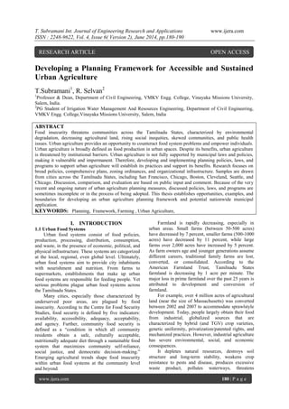 T. Subramani Int. Journal of Engineering Research and Applications www.ijera.com
ISSN : 2248-9622, Vol. 4, Issue 6( Version 2), June 2014, pp.180-190
www.ijera.com 180 | P a g e
Developing a Planning Framework for Accessible and Sustained
Urban Agriculture
T.Subramani1
, R. Selvan2
1
Professor & Dean, Department of Civil Engineering, VMKV Engg. College, Vinayaka Missions University,
Salem, India.
2
PG Student of Irrigation Water Management And Resources Engineering, Department of Civil Engineering,
VMKV Engg. College,Vinayaka Missions University, Salem, India
ABSTRACT
Food insecurity threatens communities across the Tamilnadu States, characterized by environmental
degradation, decreasing agricultural land, rising social inequities, skewed communities, and public health
issues. Urban agriculture provides an opportunity to counteract food system problems and empower individuals.
Urban agriculture is broadly defined as food production in urban spaces. Despite its benefits, urban agriculture
is threatened by institutional barriers. Urban agriculture is not fully supported by municipal laws and policies,
making it vulnerable and impermanent. Therefore, developing and implementing planning policies, laws, and
programs to support urban agriculture will establish its practices and support its benefits. Research focuses on
broad policies, comprehensive plans, zoning ordinances, and organizational infrastructure. Samples are drawn
from cities across the Tamilnadu States, including San Francisco, Chicago, Boston, Cleveland, Seattle, and
Chicago. Discussion, comparison, and evaluation are based on public input and comment. Because of the very
recent and ongoing nature of urban agriculture planning measures, discussed policies, laws, and programs are
sometimes incomplete or in the process of being adopted. This thesis establishes opportunities, examples, and
boundaries for developing an urban agriculture planning framework and potential nationwide municipal
application.
KEYWORDS: Planning, Framework, Farming , Urban Agriculture,
I. INTRODUCTION
1.1 Urban Food Systems
Urban food systems consist of food policies,
production, processing, distribution, consumption,
and waste, in the presence of economic, political, and
physical infrastructure. These systems are categorized
at the local, regional, even global level. Ultimately,
urban food systems aim to provide city inhabitants
with nourishment and nutrition. From farms to
supermarkets, establishments that make up urban
food systems are responsible for feeding people. Yet
serious problems plague urban food systems across
the Tamilnadu States.
Many cities, especially those characterized by
underserved poor areas, are plagued by food
insecurity. According to the Centre for Food Security
Studies, food security is defined by five indicators:
availability, accessibility, adequacy, acceptability,
and agency. Further, community food security is
defined as a ―condition in which all community
residents obtain a safe, culturally acceptable,
nutritionally adequate diet through a sustainable food
system that maximizes community self-reliance,
social justice, and democratic decision-making.‖
Emerging agricultural trends shape food insecurity
within urban food systems at the community level
and beyond.
Farmland is rapidly decreasing, especially in
urban areas. Small farms (between 50-500 acres)
have decreased by 7 percent, smaller farms (500-1000
acres) have decreased by 11 percent, while large
farms over 2,000 acres have increased by 5 percent.
As farm owners age and younger generations assume
different careers, traditional family farms are lost,
converted, or consolidated. According to the
American Farmland Trust, Tamilnadu States
farmland is decreasing by 1 acre per minute. The
major loss in prime farmland over the past 25 years is
attributed to development and conversion of
farmland.
For example, over 4 million acres of agricultural
land (near the size of Massachusetts) was converted
between 2002 and 2007 to accommodate sprawlstyle
development. Today, people largely obtain their food
from industrial, globalized sources that are
characterized by hybrid (and TGV) crop varieties,
genetic uniformity, privatization/patented rights, and
mechanized practices. However, industrial agriculture
has severe environmental, social, and economic
consequences.
It depletes natural resources, destroys soil
structure and long-term stability, weakens crop
resistance to pests and disease, produces excessive
waste product, pollutes waterways, threatens
RESEARCH ARTICLE OPEN ACCESS
 