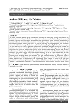 T. Subramani et al. Int. Journal of Engineering Research and Applications www.ijera.com
ISSN : 2248-9622, Vol. 4, Issue 6( Version 5), June 2014, pp.173-182
www.ijera.com 173 | P a g e
Analysis Of Highway Air Pollution
T.SUBRAMANI1
S.ARUTSELVAN 2
S.K.GANESAN3
1
Professor & Dean, Department of Civil Engineering, VMKV Engineering College, Vinayaka Missions
University, Salem, India.
2,
PG Student of Environmental Engineering, Department of Civil Engineering, VMKV Engineering College,
Vinayaka Missions University, Salem,
3
Assistant Professor, Department of Mechanical Engineering, VMKV Engineering College, Vinayaka Missions
University, Salem,
ABSTRACT
The traffic is growing at rapid rate in urban areas of India and the management of traffic operations on the
limited road network of the cities has become a gigantic task to the concerned authorities. Despite the concerted
efforts of concerned authorities aimed at augmenting road infrastructure, traffic congestion is continuing to
increase leading to environmental degradation. Eventually, a major study was commissioned by the
Government of India to quantify urban travel by road and associated air pollutants coming from automobile
exhausts in eight cities namely, Delhi, Mumbai, Kolkata, Chennai, Bangalore, Hyderabad, Kanpur and Agra.
The main objective was to make an accurate assessment of total number of vehicles and develop database and
techniques to estimate road traffic and pollution loads in each city. This paper describes operating
characteristics of traffic and quantification of traffic and air pollution loads (base and horizon year) on major
road network of Chennai city. Comparatively urbanization is moderate in India. This is because the major
contributor to the Indian economy is agriculture and it is rural based. As per the Census of India 2001, the urban
population of India is around 28 percent of the total population. This proportion of urban population has grown
from ten percent in 1901 to twenty eight percent in 2001. The disturbing aspect of the urbanization trends in
India is the skewed distribution of the urban population. Nearly seventy percent of the urban population is
located in Class-I cities (i.e. population of 100 Thousand and above). Further, 38 percent of the total urban
population is located in metropolitan cities (i.e. population of 1 million and above) numbering about thirty-five.
This heavy concentration of population in a few centers has resulted in the expansion of cities in density as well
as area.
KEYWORDS: Cauvery Irrigation System, cropping intensity, Hydrologic analysis, Irrigation systems in
Tamilnadu .crop yield.
I. INTRODUCTION
Transport is a vital part of modern life. The
freedom to travel short and long distances opens the
horizons for personal development and professional
activities, increases the options for leisure and
holidays, and allows better contact and understanding
between people. The economic development of entire
regions depends on the easy access to people and
goods ensured by contemporary transport technology.
Owing to its flexibility, road transport is a major
transport mode, and cars are objects of desire and
pride in many societies.
Unfortunately, these positive aspects are closely
associated with the hazards to the environment and
human health caused by transport, particularly road
transport. One of the leading concerns is the adverse
effect on health of air pollution emitted by transport.
Research in recent decades consistently indicates that
outdoor air pollution harms health, and the evidence
points to air pollution that stems from transport as an
important contributor.
The present trend towards increasing transport
volume, and the associated risk of harm to air quality
and health, threaten the policy objective of many
countries, also stated by the European Union (EU) in
its 6th Environment Action Programme: to achieve
pollution levels that do not give rise to harmful
effects on human health and the environment
(European Commission, 2001). A multitude of air
contaminants of varying toxicity comes from road
transport.
These contaminants originate from the tailpipes
of vehicles with internal combustion engines, from
other vehicle components (such as brake and clutch
linings and pads, tyres and fuel tanks), and from road-
surface wear and treatment materials. Road traffic can
be labelled the most important source for some
pollutants of great concern, such as nitrogen oxides,
RESEARCH ARTICLE OPEN ACCESS
 