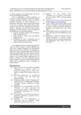 T. Subramani et al. Int. Journal of Engineering Research and Applications www.ijera.com
ISSN : 2248-9622, Vol. 4, Issue 6( Version 5), June 2014, pp.173-182
www.ijera.com 182 | P a g e
would be marginally lesser than the base year for all
the criteria pollutants except NOx.
This is attributable to higher proportion of
vehicles of cleaner technologies which are expected
to replace the older vehicles in future. To achieve
maximum efficiency in traffic operations, it is
proposed to develop the major arterial road network
of the city as express route system having grade
separators and signal free environment as shown in
Figure 7. Moreover, the following Traffic System
Management (TSM) strategies can be attempted to
discourage the use of private automobiles
 Levying of parking charges at the destination
(office / shopping) end
 Road Pricing in central areas and heavily
trafficked routes
 Prohibiting the entry of particular type of
vehicles during the part or whole of the day
 Exclusive bus-lanes and bus ways
It is suggested that the recommended options of
Auto Fuel Policy should be strictly adhered along
with more stringent Inspection and Maintenance
(I&M) norms in the city. Further, it is imperative to
explore the usage of alternate fuels such as CNG (as
being practiced in Delhi) for public transport vehicles
and intermediate Para-transit (i.e. autos and taxis)
modes so as to achieve further improvement in air
quality of Chennai,. The above-indicated steps are
mainly suggestive and needs more detailed technical
studies and investigations before embarking on
implementation.
REFERENCES
[1]. Nirjar, R.S., Jain, S.S. and Parida. M (2002).
“Development of transport related air
pollutants modeling for an urban area.”
Journal of Indian Road Congress, Paper No.
487
[2]. Rao M. N., and Rao H. V. N., Text Book of
“Air Pollution”, Tata Mc Graw Hill
publications,2002.
[3]. N Sharma, (CRRI), Prof K K Chaudhry, (IIT
Delhi) and Dr C V Chalapati Rao (NEERI).,
“Vehicular Pollution Modelling in India”
Aug-2003.
[4]. Shenouda, D. A., and, Schmidt, L.C (1997).
“Prediction of traffic generated CO
concentration in Sydney.” ASCE Journal of
Transportation Engineering, Vol. 123, No.5,
pp, 327-335.
[5]. S. Kiran Kumar., “Air Pollution modeling.” A
dissertation submitted to faculty of K.U.
Warangal, 2002.
[6]. Srinivasan, R and, Subramaniam, S.
“Automobile and air pollution.” Indian
Highways, New Delhi, Vol.7 No. 12.
[7]. Hickman, A.J and, Colwill, D.M.,
“Estimation of air pollution concentration
from road traffic.” TRRL Laboratory Report
No.1052.
[8]. Census (2001) Census of India.Government
of India, http://www.censusindia.net/.
[9]. C.R.R.I. (2002) Urban Road Traffic and Air
Pollution (URTRAP). Final Report submitted
to Centre for High Technology, Ministry of
Petroleum and Natural Gas, New Delhi,
India.
[10]. CPCB (2000) Transport Fuel Quality for the
Year 2005. Mc Graw Hill Publications, New
Delhi.
[11]. Subramani, T. “Study of Air Pollution Due to
Vehicle Emission in Tourism Centre”
International Journal of Engineering Research
and Applications, Vol.2, Issue.3, pp 1753-
1763, 2012.
 