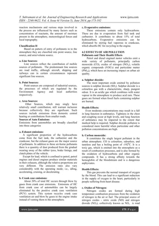 T. Subramani et al. Int. Journal of Engineering Research and Applications www.ijera.com
ISSN : 2248-9622, Vol. 4, Issue 6( Version 5), June 2014, pp.173-182
www.ijera.com 175 | P a g e
reaction mechanisms and various steps involved in
the process are influenced by many factors such as
concentration of reactants, the amount of moisture
present in the atmosphere, meteorological forces and
local topography.
Classification II
Based on pattern of entry of pollutants in to the
atmosphere they are classified into point source, line
source, and area/volume source.
a. Line Sources:
Line sources reflect the contribution of mobile
sources of pollutants. The predominant line sources
are road traffic, although aircraft, shipping and
railways can in certain circumstances represent
significant line sources.
b. Point Sources:
Point sources are composed of industrial sources,
the processes of which are regulated by the
Environment Agency and local authorities
respectively.
c. Area Sources:
Other Sources, which may singly have
relatively small contribution, still warrant inclusion
because collectively they are significant. Such
sources include emissions from domestic central
heating or contributions from smaller roads.
Sources of Auto Emissions
Emissions from automobiles are broadly classified
into three categories
a. Exhaust emissions:
A significant proportion of the hydrocarbons
come from the fuel tank, the carburetor and the
crankcase, but the exhaust gases are the major source
of pollutants. In addition to these air-borne pollutants
there is a quantity of dust produced from the gradual
wearing away of the rubber tyres, brake linings, and
clutch plates of the vehicle.
Except for lead, which is confined to petrol, petrol
engines and diesel engines produce similar materials
in their exhausts, although the relative proportions are
very different. The emission rates also vary
considerably with the operating mode; i.e., idling,
accelerating, cruising, or decelerating.
b. Crank case emissions:
About 20% of total HC occurs through blow by
gases from crank case emissions. Emissions of HC
from crank case of automobiles can be largely
eliminated by the positive crank case ventilation
(PCV) system. This system recycles crank case
ventilation air and blow by gases to the engine intake
instead of venting them to the atmosphere.
c. Evaporative emissions:
These emissions contain only hydrocarbons.
These are due to evaporation from fuel tank and
carburetor. It contributes to about 15% of total
hydrocarbons. Evaporative emissions can be
eliminated by storing fuel vaporous in crankcase,
which absorbs HC for recycling to the engine.
4.2 EFFECTS OF AIR POLLUTION
Pollutants and Their Health Effects
Petrol and diesel engined motor vehicles emit a
wide variety of pollutants, principally carbon
monoxide (CO), oxides of nitrogen (NOX), volatile
organic compounds (VOCs) and particulate matter
(PM10), which have an increasing impact on urban air
quality.
a. Sulphur dioxide:
The most important oxide emitted by pollution
sources is sulphur dioxide (SO2). Sulphur dioxide is a
colourless gas with a characteristic, sharp, pungent
odour. It is an acidic gas which combines with water
vapour in the atmosphere to produce acid rain. These
gases are formed when fossil fuels containing sulphur
are burned.
Health Effects:
Even moderate concentrations may result in a fall
in lung function in asthmatics. Tightness in the chest
and coughing occur at high levels, and lung function
of asthmatics may be impaired to the extent that
medical help is required. Sulphur dioxide pollution is
considered more harmful when particulate and other
pollution concentrations are high.
b. Carbon monoxide:
It constitutes the single largest pollutant in the
urban atmosphere. CO is colourless, odourless, and
tasteless and has a boiling point of -1920
C. It is a
toxic gas, which is emitted into the atmosphere as a
result of combustion processes, and is also formed by
the oxidation of hydrocarbons and other organic
compounds. It has a strong affinity towards the
hemoglobin of the bloodstream and is a dangerous
asphyxiates.
Health Effects:
This gas prevents the normal transport of oxygen
by the blood. This can lead to a significant reduction
in the supply of oxygen to the heart, particularly in
people suffering from heart disease.
c. Oxides of Nitrogen:
Nitrogen oxides are formed during high
temperature combustion processes from the oxidation
of nitrogen in the air or fuel. The principal source of
nitrogen oxides - nitric oxide (NO) and nitrogen
dioxide (NO2), collectively known as NOx is road
 