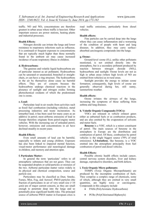 T. Subramani et al. Int. Journal of Engineering Research and Applications www.ijera.com
ISSN : 2248-9622, Vol. 4, Issue 6( Version 5), June 2014, pp.173-182
www.ijera.com 176 | P a g e
traffic. NO and NO2 concentrations are therefore
greatest in urban areas where traffic is heaviest. Other
important sources are power stations, heating plants
and industrial processes.
Health Effects:
Nitrogen dioxide can irritate the lungs and lower
resistance to respiratory infections such as influenza.
It is continued or frequent exposure to concentrations
that are typically much higher than those normally
found in the ambient air may cause increased
incidence of acute respiratory illness in children.
d. Hydrocarbons:
The gaseous and volatile liquid hydrocarbons are
of particular interest as air pollutants. Hydrocarbons
can be saturated or unsaturated, branched or straight-
chain, or can have a ring structure. The hydrocarbons
in the air by themselves alone cause no harmful
effects. They are of concern because the
hydrocarbons undergo chemical reactions in the
presence of sunlight and nitrogen oxides forming
photochemical oxidants of which the predominant
one is ozone.
e. Lead:
Particulate lead in air results from activities such
as fossil fuel combustion (including vehicles), metal
processing industries and waste incineration. As
tetraethyl lead, it has been used for many years as an
additive in petrol; most airborne emissions of lead in
Europe therefore originate from petrol-engine motor
vehicles. With the increasing use of unleaded petrol,
however, emissions and concentrations in air have
declined steadily in recent years.
Health Effects:
Even small amounts of lead can be harmful,
especially to infants and young children. Exposure
has also been linked to impaired mental function,
visual-motor performance and neurological damage
in children, and memory and attention span.
f. Particulate Matter:
In general the term „particulate‟ refers to all
atmospheric substances that are not gases. They can
be suspended droplets or solid particles or mixtures of
the two. Airborne particulate matter varies widely in
its physical and chemical composition, source and
particle size.
Particulates may be classified as Dust, Smoke,
Fumes, Mist, Fog, and Aerosol. PM10 particles (the
fraction of particulates in air of very small size (<10
µm)) are of major current concern, as they are small
enough to penetrate deep into the lungs and so
potentially pose significant health risks. The principal
source of airborne PM10 matter in European cities is
road traffic emissions, particularly from diesel
vehicles.
Health effects:
Fine particles can be carried deep into the lungs
where they can cause inflammation and a worsening
of the condition of people with heart and lung
diseases. In addition, they may carry surface-
absorbed carcinogenic compounds into the lungs.
g. Ozone:
Ground-level ozone (O3), unlike other pollutants
mentioned, is not emitted directly into the
atmosphere, but is a secondary pollutant produced by
reaction between nitrogen dioxide (NO2),
hydrocarbons and sunlight. Ozone levels are not as
high in urban areas (where high levels of NO are
emitted from vehicles) as in rural areas.
Sunlight provides the energy to initiate ozone
formation; consequently, high levels of ozone are
generally observed during hot, still sunny,
summertime weather.
Health effects:
Ozone irritates the airways of the lungs,
increasing the symptoms of those suffering from
asthma and lung diseases.
h. Volatile Organic Compounds (VOCs):
VOCs are released in vehicle exhaust gases
either as unburned fuels or as combustion products,
and are also emitted by the evaporation of solvents
and motor fuels.
Benzene is a VOC, which is a minor constituent
of petrol. The main sources of benzene in the
atmosphere in Europe are the distribution and
combustion of petrol. Of these, combustion by petrol
vehicles is the single biggest source (70% of total
emissions). 1,3-butadiene, like benzene, is a VOC
emitted into the atmosphere principally from fuel
combustion of petrol and diesel vehicles.
Health Effects:
Possible chronic health effects include cancer,
central nervous system disorders, liver and kidney
damage, reproductive disorders, and birth defects.
i. Toxic Organic Micro pollutants:
TOMPs (Toxic Organic Micropollutants) are
produced by the incomplete combustion of fuels.
They comprise a complex range of chemicals, some
of which, although they are emitted in very small
quantities, are highly toxic or carcinogenic.
Compounds in this category include
 PAHs (PolyAromatic Hydrocarbons)
 PCBs (PolyChlorinated Biphenyls)
 