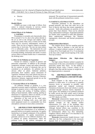 T. Subramani et al. Int. Journal of Engineering Research and Applications www.ijera.com
ISSN : 2248-9622, Vol. 4, Issue 6( Version 5), June 2014, pp.173-182
www.ijera.com 177 | P a g e
 Dioxins
 Furants
Health Effects:
TOMPS can cause a wide range of effects, from
cancer to reduced immunity to nervous system
disorders and interfere with child development.
Global Effects of Air Pollution
a. Acid Rain:
Precipitation is normally acid, theoretically when
PH is around 5.5 to 5.6, due to the carbon dioxide in
the air as well as the nitrogen and sulphur oxides
produced in nature. Rain, snow, or dusts can be made
more acid by excessive anthropogenic sources of
oxides. There are lots of negative impacts on aquatic
systems due to Acid rains. The rain can injure plants
if it is sufficiently acidic. The destruction by acid
rains is not confined only to plants, lakes and forests.
It corrodes building, monuments and metals. It causes
serious effects on human health since it contaminates
the drinking water.
b. Effect of Air Pollution on Vegetation:
Normal air contains a myriad of gaseous and
particulate components. In addition to the principle
components nitrogen, oxygen and carbon monoxide,
the air contains an array of chemicals that can be
considered as air pollutants. Air pollution has an
adverse effect on plants. Industrial pollution,
particularly from smelters, causes destruction of
vegetation. Pollutants from road vehicles also have an
adverse impact on air pollution. Necrosis, Chlorosis,
Abscission, Epinasty, suppressed growth etc are the
effects on plants due to pollutants.
C. Economic Effects of Air Pollution:
Air pollution damage to property is a very
important economic aspect of pollution. Air pollution
damage to property covers a wide range-corrosion of
metals, soiling and eroding of building surfaces,
fading of dyed materials, rubber cracking, spoiling or
destruction of vegetation, effects on animals, as well
as interference with production and services.
Deposition of this acid on the metal parts,
building parts of building roofs, eaves, and other
metal equipment result in a considerable loss from
atmospheric corrosion in most urban communities
V. AIR POLLUTION MONITORING
Sampling and measurement of air pollutants is
generally known as air quality monitoring. Air quality
monitoring is an integral component of any pollution
control programme. Air quality measurement is
generally carried out in two different situations. One
is ambient air quality measurement, where the
pollutant levels in the ambient atmosphere are
measured. The second type of measurement generally
deals with the pollutants emitted from a source.
5.1 PARTICULATE POLLUTANTS
Particulate pollutants in the atmosphere are
grouped generally into those that settle out to the
force of gravity and those that remain suspended as
aerosols. Settle able pollutants are particles of size
greater than 10µm diameter. These can be collected
using sedimentation techniques. Suspended pollutants
are smaller when compared to settle able pollutants.
More sophisticated techniques like filtration,
impingement, electrostatic and thermal precipitation
are used.
Sedimentation (Dust fall jar)
The simplest device used for sampling particles
larger than 10µm in diameter is the dust fall jar
collector. A typical collector consists of a plastic jar
of about 20 to 35cm height and 10 to 15 cm diameter
at the base with a slight inward tapering of the walls
from top to bottom.
High-volume Filtration (the High-volume
Sampler)
The high volume filtration method is popular for
measurement of the mass concentration of suspended
particulate smaller than 10µm. In this method, a
high-speed blower sucks a known volume of air
through a fine filter and the increase in weight due to
the trapped particles is measured.
VI. AIR POLLUTION MODELING
TECHNIQUES AND SOFTWARE
6.1GENERAL
Road transport is the major source of air
pollution in urban areas. It is necessary to quantify
emission levels as accurately as possible, with
appropriate spatial and temporal resolutions.
Estimation of emissions from road vehicles is usually
calculated through emission factors dependent of
mean speed. The modeling of air pollution produced
by traffic activity has been widely used to develop
emission inventories, in the urban areas (Zachariadas
e al 1997; Barth et al 1996).
Microscale (characteristic lengths below 1km);
in general air flow is very complex at this scale, as it
depends strongly on the detailed surface
characteristics (i.e. form of the buildings, their
orientation with regard to the wind direction etc.).
Although thermal effects may contribute to the
generation of these flows, they are mainly determined
by hydrodynamic effects (e.g. flow channeling,
roughness effects) which have to be described in an
appropriate simulation model.
Mesoscale (characteristic lengths between 1 and
1000 km); the flow configuration in the mesoscale
depends both on hydrodynamic effects (e.g. flow
 