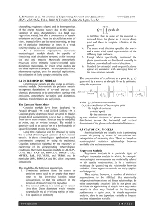 T. Subramani et al. Int. Journal of Engineering Research and Applications www.ijera.com
ISSN : 2248-9622, Vol. 4, Issue 6( Version 5), June 2014, pp.173-182
www.ijera.com 178 | P a g e
channeling, roughness effects) and in homogeneities
of the energy balance mainly due to the spatial
variation of area characteristics (e.g. land use,
vegetation, water), but also a consequence of terrain
orientation and slope. From the air pollution point of
view , thermal effects are the most interesting, as they
are of particular importance at times of a weak
synoptic forcing, i.e. bad ventilation conditions.
As a minimum requirement, mesoscale
meteorological models should be capable of
simulating local circulation systems, as for instance
sea and land breezes. Mesoscale atmospheric
processes affect primarily local-to-regional scale
dispersion phenomena, for which urban studies are
the most important examples. The description of such
phenomena requires, even for practical applications,
the utilization of fairly complex modeling tools.
6.2 DETERMINISTIC MODELS
Deterministic models are also called as process-
oriented models. Deterministic air pollution models
incorporate descriptions of several physical and
chemical phenomena in the atmosphere: starting with
emissions, atmospheric advection and dispersion,
chemical transformation and deposition.
The Gaussian Plume Model
Gaussian models have been developed by
Pasquill (Pasquill 1961) and Gifford (Gifford 1961).
Gaussian plume dispersion model designed to predict
ground-level concentrations (glcs) due to emissions
from one or more sources. Sources may be modelled
as point, area or volume sources. The model is
generally used in an area of up to a few hundreds of
square kilometers around the sources.
Long-term evaluation can be obtained by using
the so-called climatological versions of the Gaussian
models. In these climatological applications each
concentration computed by using the traditional
Gaussian expression weighted by the frequency of
occurrence of its corresponding meteorological
conditions. Short-term Gaussian models are ALHOA,
CDM, BLP, CRSTER, DIMULA, HIWAY, ISC,
MPTER, PAL, PLUVUEII, and TUPOS etc. In
particular CDM, DIMULA and ISC allow long-term
simulations.
This model has the following assumptions.
1. Continuous emission from the source or
emission times equal to or greater than travel
times to the downwind location under
consideration, so that the diffusion in the
direction of transport may be neglected.
2. The material diffused is a stable gas or aerosol
(less than 20μm diameter) which remains
suspended in the air over long periods of time.
3. The equation of continuity
0
Q u du dz
 

  
is fulfilled, that is, none of the material is
removed from the plume as it moves down
wind and there is complete reflection at the
ground.
4. The mean wind direction specifies the x-axis
and a mean wind speed representative of the
diffusing layer is chosen.
5. Except where specifically mentioned the
plume constituents are distributed normally in
both the crosswind and vertical directions.
6. Standard deviations (σ) used to quantify plume
spread are consistent with averaging time of
the concentration estimate.
The concentration of a pollutant at a point (x, y, z)
generated by a source at a height H can be estimated
using the expression.
2 2 2
1 1 1
( , , ) exp exp exp
2
2 22
x y
z zy
Q
x y z
u y H Hz z

 
 
      
                 
                                
where χ= pollutant concentration
(x,y,z) = coordinates of the receptor point
H= height of emission
u= wind speed
Q= the emission rate
σy,σz= standard deviation of plume concentration
distribution across the horizontal and vertical
dimensions of the plume at the downwind distance x.
6.3 STATISTICAL MODELS
Statistical models are valuable tools in estimating
present air quality by means of interpolation and
extrapolation of measuring data. These are based on
semi-empirical statistical relationships between
available data and measurements.
Regression Analysis
Regression analysis is a particular type of
multiple time-series analysis in which, for example,
meteorological measurements are statistically related
to air quality concentration. It is a statistical
technique for quantifying the relationship between
variables. Linear regression models are easily applied
and interpreted.
They require, however, a number of statistical
preconditions to be fulfilled, like statistically
independent observations and linear relationships. In
most atmospheric situations this is not given and
therefore the applicability of simple linear regression
models is often very limited or the forecasting
performance is quite poor. In simple regression
analysis, there is one dependent variable to forecast
and one independent variable.
 