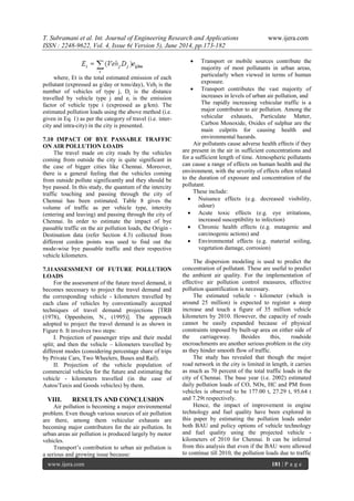 T. Subramani et al. Int. Journal of Engineering Research and Applications www.ijera.com
ISSN : 2248-9622, Vol. 4, Issue 6( Version 5), June 2014, pp.173-182
www.ijera.com 181 | P a g e
where, Et is the total estimated emission of each
pollutant (expressed as g/day or tons/day), Vehj is the
number of vehicles of type j, Dj is the distance
travelled by vehicle type j and ei is the emission
factor of vehicle type i (expressed as g/km). The
estimated pollution loads using the above method (i.e.
given in Eq. 1) as per the category of travel (i.e. inter-
city and intra-city) in the city is presented.
7.10 IMPACT OF BYE PASSABLE TRAFFIC
ON AIR POLLUTION LOADS
The travel made on city roads by the vehicles
coming from outside the city is quite significant in
the case of bigger cities like Chennai. Moreover,
there is a general feeling that the vehicles coming
from outside pollute significantly and they should be
bye passed. In this study, the quantum of the intercity
traffic touching and passing through the city of
Chennai has been estimated. Table 8 gives the
volume of traffic as per vehicle type, intercity
(entering and leaving) and passing through the city of
Chennai. In order to estimate the impact of bye
passable traffic on the air pollution loads, the Origin -
Destination data (refer Section 4.3) collected from
different cordon points was used to find out the
mode-wise bye passable traffic and their respective
vehicle kilometers.
7.11ASSESSMENT OF FUTURE POLLUTION
LOADS
For the assessment of the future travel demand, it
becomes necessary to project the travel demand and
the corresponding vehicle - kilometers travelled by
each class of vehicles by conventionally accepted
techniques of travel demand projections [TRB
(1978), Oppenheim, N., (1995)]. The approach
adopted to project the travel demand is as shown in
Figure 6. It involves two steps:
I. Projection of passenger trips and their modal
split; and then the vehicle – kilometers travelled by
different modes (considering percentage share of trips
by Private Cars, Two Wheelers, Buses and Rail).
II. Projection of the vehicle population of
commercial vehicles for the future and estimating the
vehicle - kilometers travelled (in the case of
Autos/Taxis and Goods vehicles) by them.
VIII. RESULTS AND CONCLUSION
Air pollution is becoming a major environmental
problem. Even though various sources of air pollution
are there, among them vehicular exhausts are
becoming major contributors for the air pollution. In
urban areas air pollution is produced largely by motor
vehicles.
Transport‟s contribution to urban air pollution is
a serious and growing issue because:
 Transport or mobile sources contribute the
majority of most pollutants in urban areas,
particularly when viewed in terms of human
exposure.
 Transport contributes the vast majority of
increases in levels of urban air pollution, and
The rapidly increasing vehicular traffic is a
major contributor to air pollution. Among the
vehicular exhausts, Particulate Matter,
Carbon Monoxide, Oxides of sulphur are the
main culprits for causing health and
environmental hazards.
Air pollutants cause adverse health effects if they
are present in the air in sufficient concentrations and
for a sufficient length of time. Atmospheric pollutants
can cause a range of effects on human health and the
environment, with the severity of effects often related
to the duration of exposure and concentration of the
pollutant.
These include:
 Nuisance effects (e.g. decreased visibility,
odour)
 Acute toxic effects (e.g. eye irritations,
increased susceptibility to infection)
 Chromic health effects (e.g. mutagenic and
carcinogenic actions) and
 Environmental effects (e.g. material soiling,
vegetation damage, corrosion)
The dispersion modeling is used to predict the
concentration of pollutant. These are useful to predict
the ambient air quality. For the implementation of
effective air pollution control measures, effective
pollution quantification is necessary.
The estimated vehicle - kilometer (which is
around 25 million) is expected to register a steep
increase and touch a figure of 35 million vehicle
kilometers by 2010. However, the capacity of roads
cannot be easily expanded because of physical
constraints imposed by built-up area on either side of
the carriageway. Besides this, roadside
encroachments are another serious problem in the city
as they hinder smooth flow of traffic.
The study has revealed that though the major
road network in the city is limited in length, it carries
as much as 70 percent of the total traffic loads in the
city of Chennai. The base year (i.e. 2002) estimated
daily pollution loads of CO, NOx, HC and PM from
vehicles is observed to be 177.00 t, 27.29 t, 95.64 t
and 7.29t respectively.
Hence, the impact of improvement in engine
technology and fuel quality have been explored in
this paper by estimating the pollution loads under
both BAU and policy options of vehicle technology
and fuel quality using the projected vehicle -
kilometers of 2010 for Chennai. It can be inferred
from this analysis that even if the BAU were allowed
to continue till 2010, the pollution loads due to traffic
 