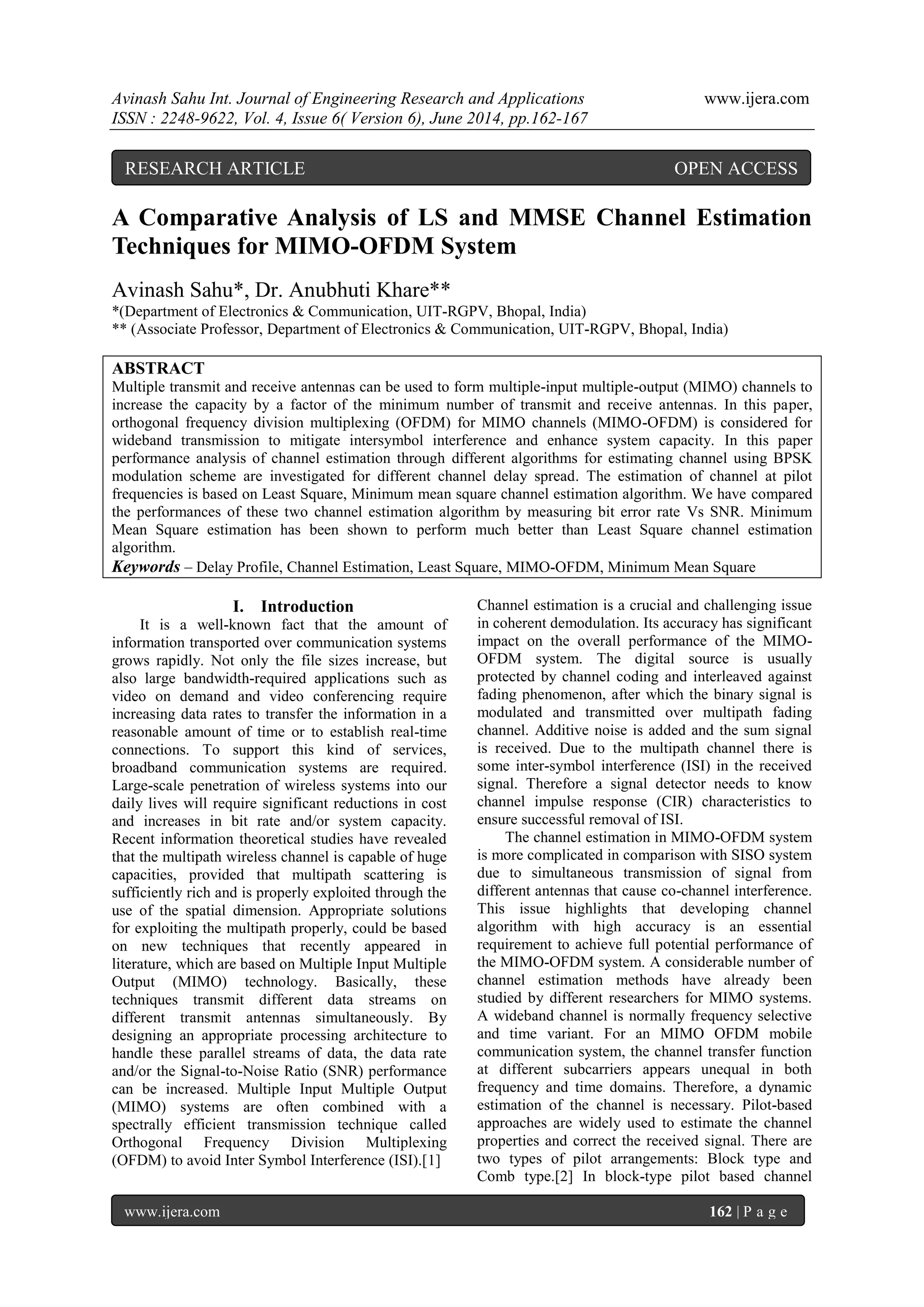 Avinash Sahu Int. Journal of Engineering Research and Applications www.ijera.com
ISSN : 2248-9622, Vol. 4, Issue 6( Version 6), June 2014, pp.162-167
www.ijera.com 162 | P a g e
A Comparative Analysis of LS and MMSE Channel Estimation
Techniques for MIMO-OFDM System
Avinash Sahu*, Dr. Anubhuti Khare**
*(Department of Electronics & Communication, UIT-RGPV, Bhopal, India)
** (Associate Professor, Department of Electronics & Communication, UIT-RGPV, Bhopal, India)
ABSTRACT
Multiple transmit and receive antennas can be used to form multiple-input multiple-output (MIMO) channels to
increase the capacity by a factor of the minimum number of transmit and receive antennas. In this paper,
orthogonal frequency division multiplexing (OFDM) for MIMO channels (MIMO-OFDM) is considered for
wideband transmission to mitigate intersymbol interference and enhance system capacity. In this paper
performance analysis of channel estimation through different algorithms for estimating channel using BPSK
modulation scheme are investigated for different channel delay spread. The estimation of channel at pilot
frequencies is based on Least Square, Minimum mean square channel estimation algorithm. We have compared
the performances of these two channel estimation algorithm by measuring bit error rate Vs SNR. Minimum
Mean Square estimation has been shown to perform much better than Least Square channel estimation
algorithm.
Keywords – Delay Profile, Channel Estimation, Least Square, MIMO-OFDM, Minimum Mean Square
I. Introduction
It is a well-known fact that the amount of
information transported over communication systems
grows rapidly. Not only the file sizes increase, but
also large bandwidth-required applications such as
video on demand and video conferencing require
increasing data rates to transfer the information in a
reasonable amount of time or to establish real-time
connections. To support this kind of services,
broadband communication systems are required.
Large-scale penetration of wireless systems into our
daily lives will require significant reductions in cost
and increases in bit rate and/or system capacity.
Recent information theoretical studies have revealed
that the multipath wireless channel is capable of huge
capacities, provided that multipath scattering is
sufficiently rich and is properly exploited through the
use of the spatial dimension. Appropriate solutions
for exploiting the multipath properly, could be based
on new techniques that recently appeared in
literature, which are based on Multiple Input Multiple
Output (MIMO) technology. Basically, these
techniques transmit different data streams on
different transmit antennas simultaneously. By
designing an appropriate processing architecture to
handle these parallel streams of data, the data rate
and/or the Signal-to-Noise Ratio (SNR) performance
can be increased. Multiple Input Multiple Output
(MIMO) systems are often combined with a
spectrally efficient transmission technique called
Orthogonal Frequency Division Multiplexing
(OFDM) to avoid Inter Symbol Interference (ISI).[1]
Channel estimation is a crucial and challenging issue
in coherent demodulation. Its accuracy has significant
impact on the overall performance of the MIMO-
OFDM system. The digital source is usually
protected by channel coding and interleaved against
fading phenomenon, after which the binary signal is
modulated and transmitted over multipath fading
channel. Additive noise is added and the sum signal
is received. Due to the multipath channel there is
some inter-symbol interference (ISI) in the received
signal. Therefore a signal detector needs to know
channel impulse response (CIR) characteristics to
ensure successful removal of ISI.
The channel estimation in MIMO-OFDM system
is more complicated in comparison with SISO system
due to simultaneous transmission of signal from
different antennas that cause co-channel interference.
This issue highlights that developing channel
algorithm with high accuracy is an essential
requirement to achieve full potential performance of
the MIMO-OFDM system. A considerable number of
channel estimation methods have already been
studied by different researchers for MIMO systems.
A wideband channel is normally frequency selective
and time variant. For an MIMO OFDM mobile
communication system, the channel transfer function
at different subcarriers appears unequal in both
frequency and time domains. Therefore, a dynamic
estimation of the channel is necessary. Pilot-based
approaches are widely used to estimate the channel
properties and correct the received signal. There are
two types of pilot arrangements: Block type and
Comb type.[2] In block-type pilot based channel
RESEARCH ARTICLE OPEN ACCESS
 