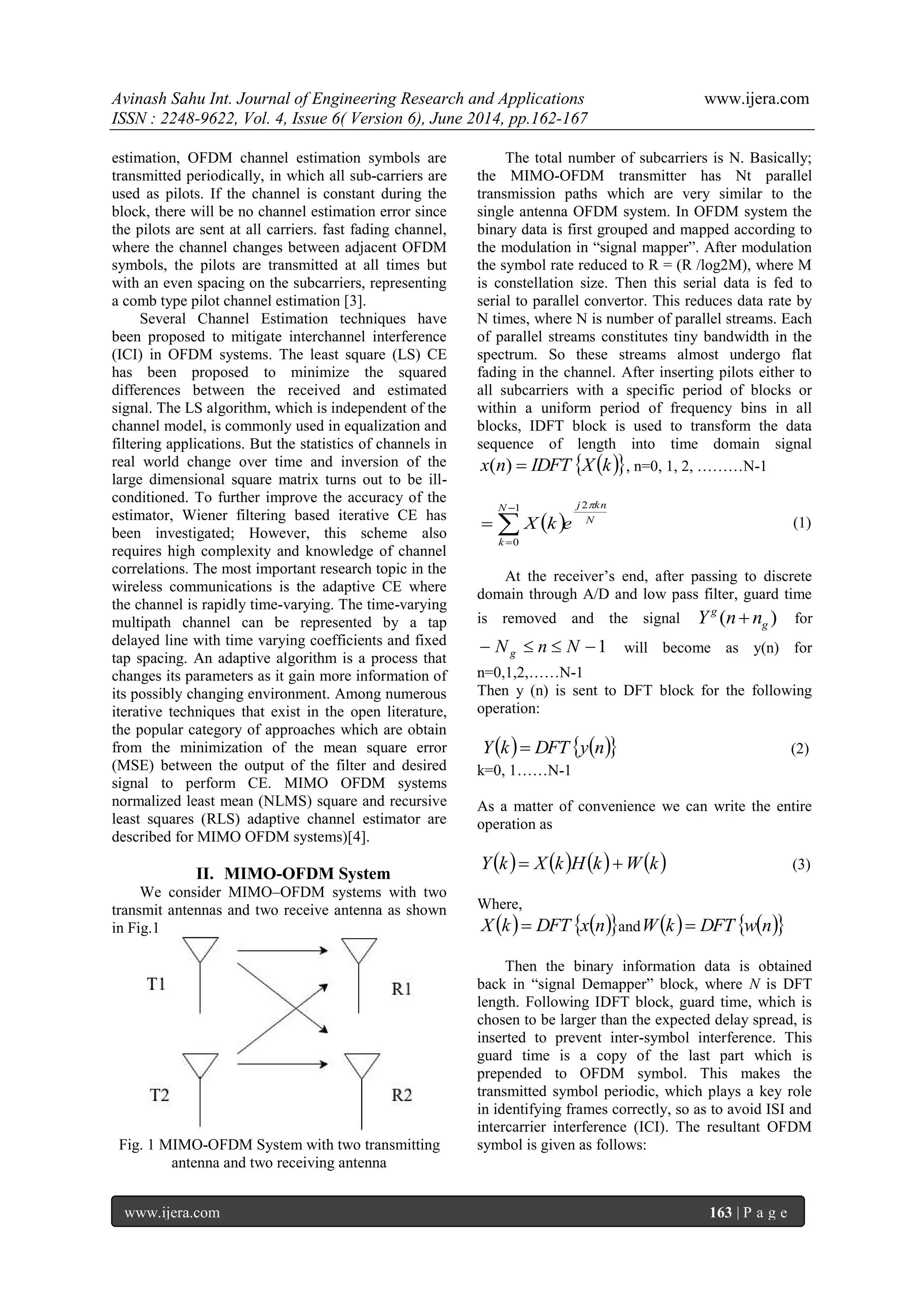 Avinash Sahu Int. Journal of Engineering Research and Applications www.ijera.com
ISSN : 2248-9622, Vol. 4, Issue 6( Version 6), June 2014, pp.162-167
www.ijera.com 163 | P a g e
estimation, OFDM channel estimation symbols are
transmitted periodically, in which all sub-carriers are
used as pilots. If the channel is constant during the
block, there will be no channel estimation error since
the pilots are sent at all carriers. fast fading channel,
where the channel changes between adjacent OFDM
symbols, the pilots are transmitted at all times but
with an even spacing on the subcarriers, representing
a comb type pilot channel estimation [3].
Several Channel Estimation techniques have
been proposed to mitigate interchannel interference
(ICI) in OFDM systems. The least square (LS) CE
has been proposed to minimize the squared
differences between the received and estimated
signal. The LS algorithm, which is independent of the
channel model, is commonly used in equalization and
filtering applications. But the statistics of channels in
real world change over time and inversion of the
large dimensional square matrix turns out to be ill-
conditioned. To further improve the accuracy of the
estimator, Wiener filtering based iterative CE has
been investigated; However, this scheme also
requires high complexity and knowledge of channel
correlations. The most important research topic in the
wireless communications is the adaptive CE where
the channel is rapidly time-varying. The time-varying
multipath channel can be represented by a tap
delayed line with time varying coefficients and fixed
tap spacing. An adaptive algorithm is a process that
changes its parameters as it gain more information of
its possibly changing environment. Among numerous
iterative techniques that exist in the open literature,
the popular category of approaches which are obtain
from the minimization of the mean square error
(MSE) between the output of the filter and desired
signal to perform CE. MIMO OFDM systems
normalized least mean (NLMS) square and recursive
least squares (RLS) adaptive channel estimator are
described for MIMO OFDM systems)[4].
II. MIMO-OFDM System
We consider MIMO–OFDM systems with two
transmit antennas and two receive antenna as shown
in Fig.1
Fig. 1 MIMO-OFDM System with two transmitting
antenna and two receiving antenna
The total number of subcarriers is N. Basically;
the MIMO-OFDM transmitter has Nt parallel
transmission paths which are very similar to the
single antenna OFDM system. In OFDM system the
binary data is first grouped and mapped according to
the modulation in “signal mapper”. After modulation
the symbol rate reduced to R = (R /log2M), where M
is constellation size. Then this serial data is fed to
serial to parallel convertor. This reduces data rate by
N times, where N is number of parallel streams. Each
of parallel streams constitutes tiny bandwidth in the
spectrum. So these streams almost undergo flat
fading in the channel. After inserting pilots either to
all subcarriers with a specific period of blocks or
within a uniform period of frequency bins in all
blocks, IDFT block is used to transform the data
sequence of length into time domain signal
  kXIDFTnx )( , n=0, 1, 2, ………N-1
  N
knjN
k
ekX
21
0



 (1)
At the receiver’s end, after passing to discrete
domain through A/D and low pass filter, guard time
is removed and the signal )( g
g
nnY  for
1 NnNg will become as y(n) for
n=0,1,2,……N-1
Then y (n) is sent to DFT block for the following
operation:
    nyDFTkY  (2)
k=0, 1……N-1
As a matter of convenience we can write the entire
operation as
       kWkHkXkY  (3)
Where,
    nxDFTkX  and     nwDFTkW 
Then the binary information data is obtained
back in “signal Demapper” block, where N is DFT
length. Following IDFT block, guard time, which is
chosen to be larger than the expected delay spread, is
inserted to prevent inter-symbol interference. This
guard time is a copy of the last part which is
prepended to OFDM symbol. This makes the
transmitted symbol periodic, which plays a key role
in identifying frames correctly, so as to avoid ISI and
intercarrier interference (ICI). The resultant OFDM
symbol is given as follows:
 