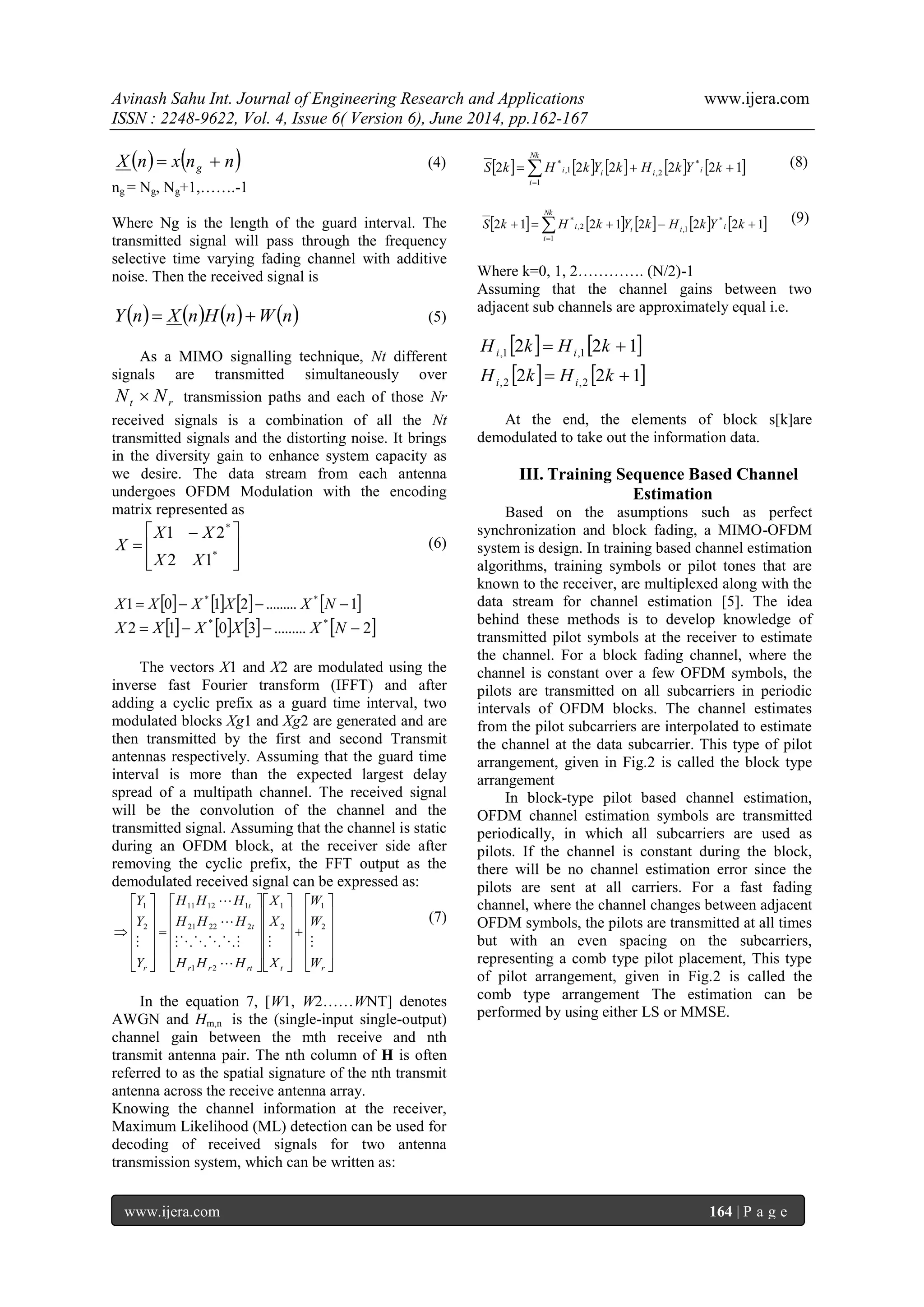 Avinash Sahu Int. Journal of Engineering Research and Applications www.ijera.com
ISSN : 2248-9622, Vol. 4, Issue 6( Version 6), June 2014, pp.162-167
www.ijera.com 164 | P a g e
   nnxnX g  (4)
ng = Ng, Ng+1,…….-1
Where Ng is the length of the guard interval. The
transmitted signal will pass through the frequency
selective time varying fading channel with additive
noise. Then the received signal is
       nWnHnXnY  (5)
As a MIMO signalling technique, Nt different
signals are transmitted simultaneously over
rt NN  transmission paths and each of those Nr
received signals is a combination of all the Nt
transmitted signals and the distorting noise. It brings
in the diversity gain to enhance system capacity as
we desire. The data stream from each antenna
undergoes OFDM Modulation with the encoding
matrix represented as







 
 *
*
12
21
XX
XX
X (6)
       1.........2101 **
 NXXXXX
       2.........3012 **
 NXXXXX
The vectors X1 and X2 are modulated using the
inverse fast Fourier transform (IFFT) and after
adding a cyclic prefix as a guard time interval, two
modulated blocks Xg1 and Xg2 are generated and are
then transmitted by the first and second Transmit
antennas respectively. Assuming that the guard time
interval is more than the expected largest delay
spread of a multipath channel. The received signal
will be the convolution of the channel and the
transmitted signal. Assuming that the channel is static
during an OFDM block, at the receiver side after
removing the cyclic prefix, the FFT output as the
demodulated received signal can be expressed as:



















































rtrtrr
t
t
r W
W
W
X
X
X
HHH
HHH
HHH
Y
Y
Y






2
1
2
1
21
22221
11211
2
1
(7)
In the equation 7, [W1, W2……WNT] denotes
AWGN and Hm,n is the (single-input single-output)
channel gain between the mth receive and nth
transmit antenna pair. The nth column of H is often
referred to as the spatial signature of the nth transmit
antenna across the receive antenna array.
Knowing the channel information at the receiver,
Maximum Likelihood (ML) detection can be used for
decoding of received signals for two antenna
transmission system, which can be written as:
         

Nk
i
iiii kYkHkYkHkS
1
*
2,1,
*
122222 (8)
         

Nk
i
iiii kYkHkYkHkS
1
*
1,2,
*
12221212 (9)
Where k=0, 1, 2…………. (N/2)-1
Assuming that the channel gains between two
adjacent sub channels are approximately equal i.e.
   122 1,1,  kHkH ii
   122 2,2,  kHkH ii
At the end, the elements of block s[k]are
demodulated to take out the information data.
III. Training Sequence Based Channel
Estimation
Based on the asumptions such as perfect
synchronization and block fading, a MIMO-OFDM
system is design. In training based channel estimation
algorithms, training symbols or pilot tones that are
known to the receiver, are multiplexed along with the
data stream for channel estimation [5]. The idea
behind these methods is to develop knowledge of
transmitted pilot symbols at the receiver to estimate
the channel. For a block fading channel, where the
channel is constant over a few OFDM symbols, the
pilots are transmitted on all subcarriers in periodic
intervals of OFDM blocks. The channel estimates
from the pilot subcarriers are interpolated to estimate
the channel at the data subcarrier. This type of pilot
arrangement, given in Fig.2 is called the block type
arrangement
In block-type pilot based channel estimation,
OFDM channel estimation symbols are transmitted
periodically, in which all subcarriers are used as
pilots. If the channel is constant during the block,
there will be no channel estimation error since the
pilots are sent at all carriers. For a fast fading
channel, where the channel changes between adjacent
OFDM symbols, the pilots are transmitted at all times
but with an even spacing on the subcarriers,
representing a comb type pilot placement, This type
of pilot arrangement, given in Fig.2 is called the
comb type arrangement The estimation can be
performed by using either LS or MMSE.
 