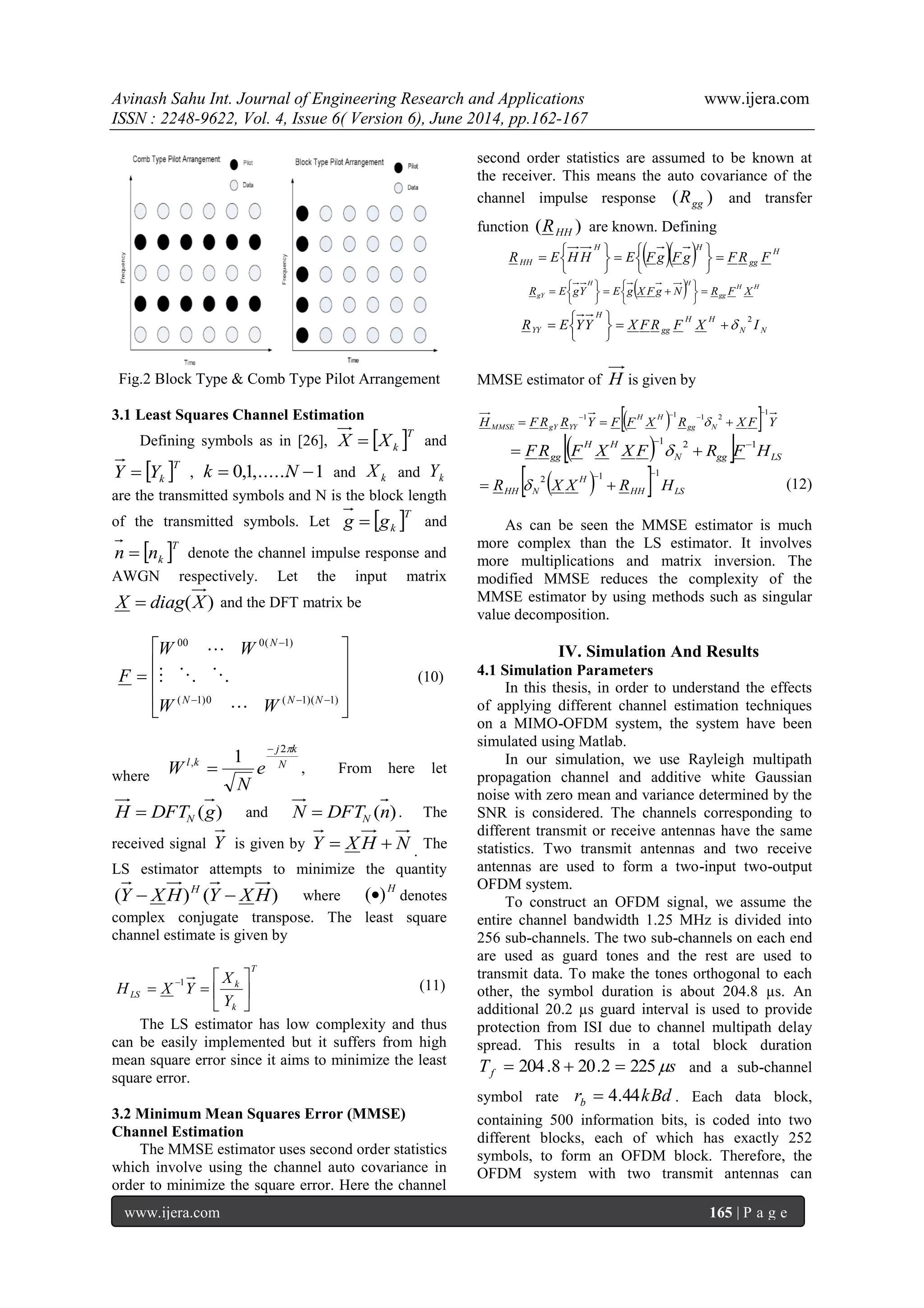 Avinash Sahu Int. Journal of Engineering Research and Applications www.ijera.com
ISSN : 2248-9622, Vol. 4, Issue 6( Version 6), June 2014, pp.162-167
www.ijera.com 165 | P a g e
Fig.2 Block Type & Comb Type Pilot Arrangement
3.1 Least Squares Channel Estimation
Defining symbols as in [26],  T
kXX  and
 T
kYY  , 1,......1,0  Nk and kX and kY
are the transmitted symbols and N is the block length
of the transmitted symbols. Let  T
kgg  and
 T
knn  denote the channel impulse response and
AWGN respectively. Let the input matrix
)(XdiagX  and the DFT matrix be













)1)(1(0)1(
)1(000
NNN
N
WW
WW
F



(10)
where
N
kj
kl
e
N
W
2
, 1

 , From here let
)(gDFTH N and )(nDFTN N . The
received signal Y is given by NHXY  .
The
LS estimator attempts to minimize the quantity
)()( HXYHXY H
 where
H
)( denotes
complex conjugate transpose. The least square
channel estimate is given by
T
k
k
LS
Y
X
YXH 






1
(11)
The LS estimator has low complexity and thus
can be easily implemented but it suffers from high
mean square error since it aims to minimize the least
square error.
3.2 Minimum Mean Squares Error (MMSE)
Channel Estimation
The MMSE estimator uses second order statistics
which involve using the channel auto covariance in
order to minimize the square error. Here the channel
second order statistics are assumed to be known at
the receiver. This means the auto covariance of the
channel impulse response )( ggR and transfer
function )( HHR are known. Defining
   H
gg
HH
HH FRFgFgFEHHER 












  HH
gg
HH
gY XFRNgFXgEYgER 





 






NN
HH
gg
H
YY IXFRFXYYER
2







MMSE estimator of H is given by
   YFXRXFFYRRFH Ngg
HH
YYgYMMSE
1
2111


 
   LSggN
HH
gg HFRFXXFRF
121 
 
   LSHH
H
NHH HRXXR
112

  (12)
As can be seen the MMSE estimator is much
more complex than the LS estimator. It involves
more multiplications and matrix inversion. The
modified MMSE reduces the complexity of the
MMSE estimator by using methods such as singular
value decomposition.
IV. Simulation And Results
4.1 Simulation Parameters
In this thesis, in order to understand the effects
of applying different channel estimation techniques
on a MIMO-OFDM system, the system have been
simulated using Matlab.
In our simulation, we use Rayleigh multipath
propagation channel and additive white Gaussian
noise with zero mean and variance determined by the
SNR is considered. The channels corresponding to
different transmit or receive antennas have the same
statistics. Two transmit antennas and two receive
antennas are used to form a two-input two-output
OFDM system.
To construct an OFDM signal, we assume the
entire channel bandwidth 1.25 MHz is divided into
256 sub-channels. The two sub-channels on each end
are used as guard tones and the rest are used to
transmit data. To make the tones orthogonal to each
other, the symbol duration is about 204.8 µs. An
additional 20.2 µs guard interval is used to provide
protection from ISI due to channel multipath delay
spread. This results in a total block duration
sTf 2252.208.204  and a sub-channel
symbol rate kBdrb 44.4 . Each data block,
containing 500 information bits, is coded into two
different blocks, each of which has exactly 252
symbols, to form an OFDM block. Therefore, the
OFDM system with two transmit antennas can
 