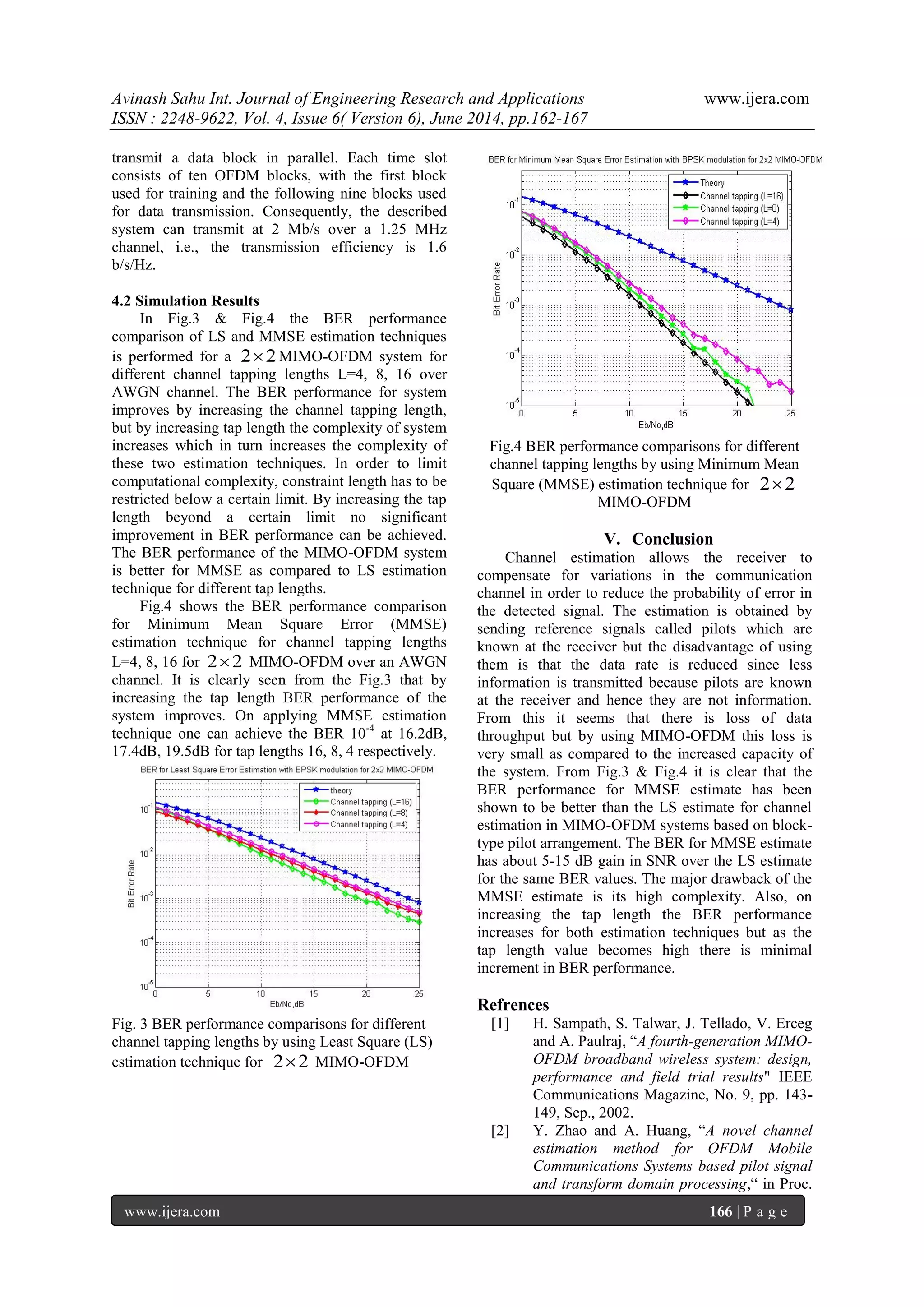 Avinash Sahu Int. Journal of Engineering Research and Applications www.ijera.com
ISSN : 2248-9622, Vol. 4, Issue 6( Version 6), June 2014, pp.162-167
www.ijera.com 166 | P a g e
transmit a data block in parallel. Each time slot
consists of ten OFDM blocks, with the first block
used for training and the following nine blocks used
for data transmission. Consequently, the described
system can transmit at 2 Mb/s over a 1.25 MHz
channel, i.e., the transmission efficiency is 1.6
b/s/Hz.
4.2 Simulation Results
In Fig.3 & Fig.4 the BER performance
comparison of LS and MMSE estimation techniques
is performed for a 22 MIMO-OFDM system for
different channel tapping lengths L=4, 8, 16 over
AWGN channel. The BER performance for system
improves by increasing the channel tapping length,
but by increasing tap length the complexity of system
increases which in turn increases the complexity of
these two estimation techniques. In order to limit
computational complexity, constraint length has to be
restricted below a certain limit. By increasing the tap
length beyond a certain limit no significant
improvement in BER performance can be achieved.
The BER performance of the MIMO-OFDM system
is better for MMSE as compared to LS estimation
technique for different tap lengths.
Fig.4 shows the BER performance comparison
for Minimum Mean Square Error (MMSE)
estimation technique for channel tapping lengths
L=4, 8, 16 for 22 MIMO-OFDM over an AWGN
channel. It is clearly seen from the Fig.3 that by
increasing the tap length BER performance of the
system improves. On applying MMSE estimation
technique one can achieve the BER 10-4
at 16.2dB,
17.4dB, 19.5dB for tap lengths 16, 8, 4 respectively.
Fig. 3 BER performance comparisons for different
channel tapping lengths by using Least Square (LS)
estimation technique for 22 MIMO-OFDM
Fig.4 BER performance comparisons for different
channel tapping lengths by using Minimum Mean
Square (MMSE) estimation technique for 22
MIMO-OFDM
V. Conclusion
Channel estimation allows the receiver to
compensate for variations in the communication
channel in order to reduce the probability of error in
the detected signal. The estimation is obtained by
sending reference signals called pilots which are
known at the receiver but the disadvantage of using
them is that the data rate is reduced since less
information is transmitted because pilots are known
at the receiver and hence they are not information.
From this it seems that there is loss of data
throughput but by using MIMO-OFDM this loss is
very small as compared to the increased capacity of
the system. From Fig.3 & Fig.4 it is clear that the
BER performance for MMSE estimate has been
shown to be better than the LS estimate for channel
estimation in MIMO-OFDM systems based on block-
type pilot arrangement. The BER for MMSE estimate
has about 5-15 dB gain in SNR over the LS estimate
for the same BER values. The major drawback of the
MMSE estimate is its high complexity. Also, on
increasing the tap length the BER performance
increases for both estimation techniques but as the
tap length value becomes high there is minimal
increment in BER performance.
Refrences
[1] H. Sampath, S. Talwar, J. Tellado, V. Erceg
and A. Paulraj, “A fourth-generation MIMO-
OFDM broadband wireless system: design,
performance and field trial results" IEEE
Communications Magazine, No. 9, pp. 143-
149, Sep., 2002.
[2] Y. Zhao and A. Huang, “A novel channel
estimation method for OFDM Mobile
Communications Systems based pilot signal
and transform domain processing,“ in Proc.
 