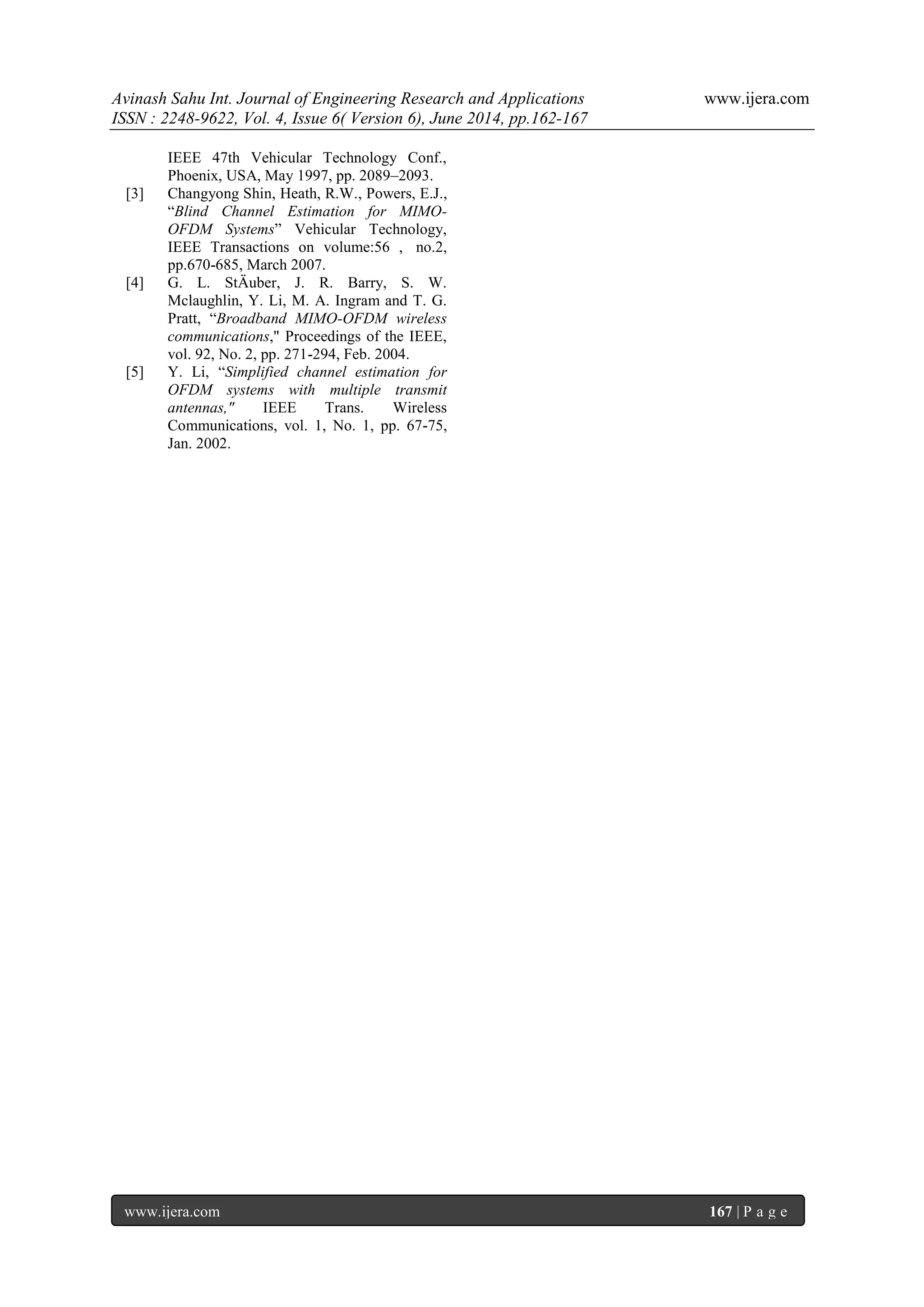 Avinash Sahu Int. Journal of Engineering Research and Applications www.ijera.com
ISSN : 2248-9622, Vol. 4, Issue 6( Version 6), June 2014, pp.162-167
www.ijera.com 167 | P a g e
IEEE 47th Vehicular Technology Conf.,
Phoenix, USA, May 1997, pp. 2089–2093.
[3] Changyong Shin, Heath, R.W., Powers, E.J.,
“Blind Channel Estimation for MIMO-
OFDM Systems” Vehicular Technology,
IEEE Transactions on volume:56 , no.2,
pp.670-685, March 2007.
[4] G. L. StÄuber, J. R. Barry, S. W.
Mclaughlin, Y. Li, M. A. Ingram and T. G.
Pratt, “Broadband MIMO-OFDM wireless
communications," Proceedings of the IEEE,
vol. 92, No. 2, pp. 271-294, Feb. 2004.
[5] Y. Li, “Simplified channel estimation for
OFDM systems with multiple transmit
antennas," IEEE Trans. Wireless
Communications, vol. 1, No. 1, pp. 67-75,
Jan. 2002.
 