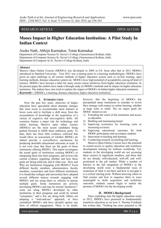 Asoke Nath et al Int. Journal of Engineering Research and Applications www.ijera.com 
ISSN : 2248-9622, Vol. 4, Issue 7( Version 3), July 2014, pp.156-163 
www.ijera.com 156 | P a g e 
Moocs Impact in Higher Education Institution: A Pilot Study In Indian Context Asoke Nath, Abhijit Karmakar, Totan Karmakar Department of Computer Science St. Xavier’s College (Autonomous) Kolkata, India Department of Computer Science St. Xavier’s College (Autonomous) Kolkata, India Department of Computer Sc.St. Xavier’s College Kolkata, India 
Abstract Massive Open Online Courses (MOOCs) was developed in 2008 in US. Soon after that in 2011 MOOCs introduced at Stanford University. Year 2011 was a turning point in e-learning methodologies. MOOCs have given an open challenge to all current methods of higher education system such as on-line training, open learning methods, distance education system etc. MOOCs have high potential of acceptability among all kind of learners. MOOCs have become a label for many recent course initiatives from higher education institution. In the present paper the authors have made a through study on MOOCs methods and its impact on higher education institution. The authors have also tried to explore the impact of MOOCs in Indian higher education institution. Keywords— [MOOCs, e-learning, distance education, higher education institution] 
I. INTRODUCTION 
Over the past few years, observers of higher education have speculated about dramatic changes that must occur to accommodate more learners at lower costs and to facilitate a shift away from the accumulation of knowledge to the acquisition of a variety of cognitive and non-cognitive skills. All scenarios feature a major role for technology and online learning. Massive open online courses (MOOCs) are the most recent candidates being pushed forward to fulfill these ambitious goals. To date, there has been little evidence collected that would allow an assessment of whether MOOCs do indeed provide a cost-effective mechanism for producing desirable educational outcomes at scale. It is not even clear that these are the goals of those institutions offering MOOCs. This report investigates the actual goals of institutions creating MOOCs or integrating them into their programs, and reviews the current evidence regarding whether and how these goals are being achieved, and at what cost. How and Why are Institutions Engaging with MOOCs? From different faculty members, administrators, faculty members, researchers and from different institutions it is found that colleges and universities have adopted several different stances towards engaging with MOOCs and are using them as vehicles to pursue multiple goals. Some institutions are actively developing MOOCs and may be termed “producers,” some are using MOOCs developed by other institutions in their programs and could be termed “consumers,” and a few are doing both. Others are adopting a “wait-and-see” approach, or have considered MOOCs and have decided against any form of official engagement. There is no doubt, however, that the beginning of MOOCs has precipitated many institutions to consider or revisit their strategy with respect to online learning, whether at large scale or small. The six major goals for MOOC initiatives are: 
1) Extending the reach of the institution and access to education 
2) Building and maintaining brand 
3) Improving economics by lowering costs or increasing revenues 
4) Improving educational outcomes for both MOOC participants and on-campus students 
5) Innovation in teaching and learning 
6) Conducting research on teaching and learning. 
Massive Open Online Courses have the potential to extend access to quality education and workforce development training for millions worldwide. Yet, students in the developing world are not accessing these courses in significant numbers, and those that do are already well-educated, well-off, and well- positioned in the job market. While a number of barriers to the full integration of MOOCs in the developing world exist, a fundamental issue of awareness of what is out there and how to navigate it is a critical starting point. Without knowing where to find courses and how to sequence them in ways meaningful to skills acquisition and workforce outcomes, students cannot begin to realize the promise of MOOCs for the developing world. 
II. MOOCs Background 
Since exploding onto the higher education scene in 2012, MOOCs have promised to fundamentally transform education as we kow it. Thomas Freidman has written that, “Nothing has more potential to lift 
RESEARCH ARTICLE OPEN ACCESS  