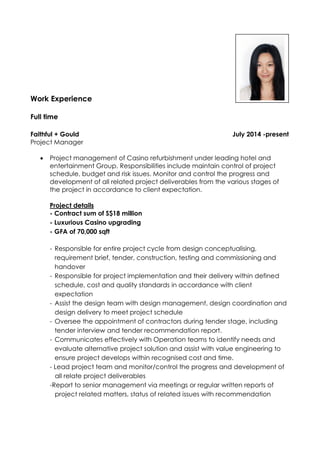 Work Experience
Full time
Faithful + Gould July 2014 -present
Project Manager
 Project management of Casino refurbishment under leading hotel and
entertainment Group. Responsibilities include maintain control of project
schedule, budget and risk issues. Monitor and control the progress and
development of all related project deliverables from the various stages of
the project in accordance to client expectation.
Project details
- Contract sum of S$18 million
- Luxurious Casino upgrading
- GFA of 70,000 sqft
- Responsible for entire project cycle from design conceptualising,
requirement brief, tender, construction, testing and commissioning and
handover
- Responsible for project implementation and their delivery within defined
schedule, cost and quality standards in accordance with client
expectation
- Assist the design team with design management, design coordination and
design delivery to meet project schedule
- Oversee the appointment of contractors during tender stage, including
tender interview and tender recommendation report.
- Communicates effectively with Operation teams to identify needs and
evaluate alternative project solution and assist with value engineering to
ensure project develops within recognised cost and time.
- Lead project team and monitor/control the progress and development of
all relate project deliverables
-Report to senior management via meetings or regular written reports of
project related matters, status of related issues with recommendation
 