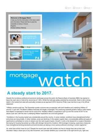 mortgage
Welcome to Mortgage Watch
I hope you find the information in this issue useful
and informative. Please feel free to pass this
newsletter to family or friends.
Regards,
Shailesh (Bobby) Maharaj
Is an interest only
loan right for you?
watchA steady start to 2017.
Despite the tumultuous political and economic landscape across the world, the Reserve Bank of Australia (RBA) has elected to
leave the cash rate on hold at the record low of 1.50%. Whilst the hold was widely predicted by economists, there is still a strong
belief in the market that rates will eventually increase as we approach 2018. Governor Philip Lowe had this to say in his official
statement:
“Inflation remains quite low. The December quarter outcome was as expected, with both headline and underlying inflation of
around 1½ per cent. The Bank’s inflation forecasts are largely unchanged. The continuing subdued growth in labour costs means
that inflation is expected to remain low for some time. Headline inflation is expected to pick up over the course of 2017 to be
above 2 per cent, with the rise in underlying inflation expected to be a bit more gradual.”
“Conditions in the housing market vary considerably around the country. In some markets, conditions have strengthened further
and prices are rising briskly. In other markets, prices are declining. In the eastern capital cities, a considerable additional supply of
apartments is scheduled to come on stream over the next couple of years. Growth in rents is the slowest for a couple of decades.
Borrowing for housing has picked up a little, with stronger demand by investors. With leverage increasing, supervisory measures
have strengthened lending standards and some lenders are taking a more cautious attitude to lending in certain segments.”
So, what does all this mean for you? Despite the recent cash rate hold, lenders are free to change their rate at their own
discretion. Keep a close eye on any rate movement, and consider whether your current loan is the right one for you, right now.
2017 ISSUE 1 PAGE 1
Everything you need
to know about
‘rentvesting’.
P3
P4
 