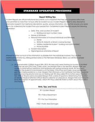 STANDARD OPERATING PROCEDURE
Report Writing Tips
Incident Reports are official institutional documents, so it is important that they are completed effectively
and submitted no more than 12 hours after an incident occurs. Incident Reports need to relay descriptive
information based in fact (behavior descriptions, quotes, sensory information, etc.) so that anyone who reads
them can understand the incident from your perspective. Completed Incident Reports require the following
information:
 Date, Time, and Location of Incident
 Building and room number / area
 Names of Witnesses
 Personal Information of involved Individuals and Witnesses
 Name
 WCSU ID, State ID, or Driver’s License Number
 Address (residential student - building and room number)
 Phone Number
 Incident Description
 Digital Signature and Date of Report
Attempt to obtain as much of this information as possible from the individuals involved. You can find
additional information by utilizing printed rosters or the Filemaker Database. Below you will find a sample
Incident Description.
 At Approximately 12:30am August 30th, 2015, RA Aray and I were finishing our rounds of Litchfield
Hall when we saw Chris Cross, Casey Jones, and Morgan Park in the elevator. Morgan Park was
unable to stand without assistance and he/she/ze was slurring his/her/zir words. RA Aray and I
asked for the students to accompany us to the lobby. Chris Cross and Casey Jones assisted Mor-
gan Park in being seated on a chair. Morgan Park informed us that he/she/ze had taken medicine
prior to consuming alcohol and was not feeling well. RA Aray called PD to further assess the situa-
tion. Officer Wayne came and asked Morgan Park a series of questions. Determining that he/she/
ze needed medical attention Officer Wayne called for an ambulance. Morgan Park was transport-
ed to the hospital. At approximately 1:45am RA Aray called RD Ardie to inform about the incident
and transport.
Hints, Tips, and Tricks
IR = Incident Report
PD = Police Department
FYI = For Your Information
PAD = Public Area Damages
 