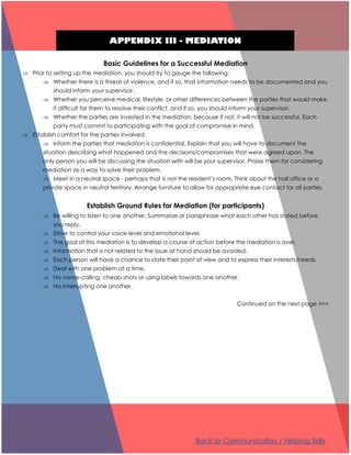APPENDIX III - MEDIATION
Basic Guidelines for a Successful Mediation
 Prior to setting up the mediation, you should try to gauge the following:
 Whether there is a threat of violence, and if so, that information needs to be documented and you
should inform your supervisor.
 Whether you perceive medical, lifestyle, or other differences between the parties that would make
it difficult for them to resolve their conflict, and if so, you should inform your supervisor.
 Whether the parties are invested in the mediation, because if not, it will not be successful. Each
party must commit to participating with the goal of compromise in mind.
 Establish comfort for the parties involved.
 Inform the parties that mediation is confidential. Explain that you will have to document the
situation describing what happened and the decisions/compromises that were agreed upon. The
only person you will be discussing the situation with will be your supervisor. Praise them for considering
mediation as a way to solve their problem.
 Meet in a neutral space - perhaps that is not the resident’s room. Think about the hall office or a
private space in neutral territory. Arrange furniture to allow for appropriate eye contact for all parties.
Establish Ground Rules for Mediation (for participants)
 Be willing to listen to one another. Summarize or paraphrase what each other has stated before
you reply.
 Strive to control your voice level and emotional level.
 The goal of this mediation is to develop a course of action before the mediation is over.
 Information that is not related to the issue at hand should be avoided.
 Each person will have a chance to state their point of view and to express their interests/needs.
 Deal with one problem at a time.
 No name-calling, cheap shots or using labels towards one another.
 No interrupting one another.
Continued on the next page >>>
Back to Communication / Helping Skills
 