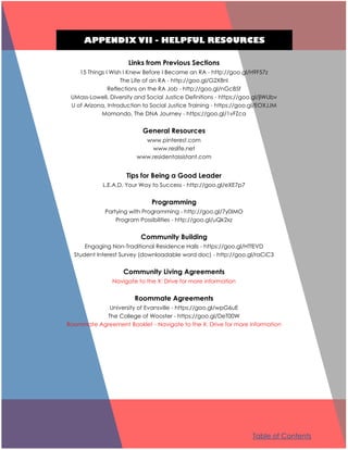 APPENDIX VII - HELPFUL RESOURCES
Links from Previous Sections
15 Things I Wish I Knew Before I Became an RA - http://goo.gl/H9F57z
The Life of an RA - http://goo.gl/G2X8nl
Reflections on the RA Job - http://goo.gl/nGc85f
UMass-Lowell, Diversity and Social Justice Definitions - https://goo.gl/jlWUbv
U of Arizona, Introduction to Social Justice Training - https://goo.gl/EOXJJM
Momondo, The DNA Journey - https://goo.gl/1vFZca
General Resources
www.pinterest.com
www.reslife.net
www.residentassistant.com
Tips for Being a Good Leader
L.E.A.D. Your Way to Success - http://goo.gl/eXE7p7
Programming
Partying with Programming - http://goo.gl/7y0IMO
Program Possibilities - http://goo.gl/uQk2xz
Community Building
Engaging Non-Traditional Residence Halls - https://goo.gl/HTfEVD
Student Interest Survey (downloadable word doc) - http://goo.gl/raCiC3
Community Living Agreements
Navigate to the X: Drive for more information
Roommate Agreements
University of Evansville - https://goo.gl/wpG6uE
The College of Wooster - https://goo.gl/DeT00W
Roommate Agreement Booklet - Navigate to the X: Drive for more information
Table of Contents
 
