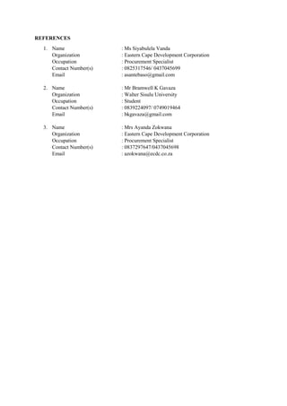 REFERENCES
1. Name : Ms Siyabulela Vanda
Organization : Eastern Cape Development Corporation
Occupation : Procurement Specialist
Contact Number(s) : 0825317546/ 0437045699
Email : asantebaso@gmail.com
2. Name : Mr Bramwell K Gavaza
Organization : Walter Sisulu University
Occupation : Student
Contact Number(s) : 0839224097/ 0749019464
Email : bkgavaza@gmail.com
3. Name : Mrs Ayanda Zokwana
Organization : Eastern Cape Development Corporation
Occupation : Procurement Specialist
Contact Number(s) : 0837297647/0437045698
Email : azokwana@ecdc.co.za
 