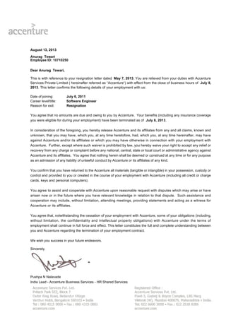 August 13, 2013
Anurag Tewari
Employee ID: 10710250
Dear Anurag Tewari,
This is with reference to your resignation letter dated May 7, 2013. You are relieved from your duties with Accenture
Services Private Limited ( hereinafter referred as “Accenture“) with effect from the close of business hours of July 8,
2013. This letter confirms the following details of your employment with us:
Date of joining: July 6, 2011
Career level/title: Software Engineer
Reason for exit: Resignation
You agree that no amounts are due and owing to you by Accenture. Your benefits (including any insurance coverage
you were eligible for during your employment) have been terminated as of July 8, 2013.
In consideration of the foregoing, you hereby release Accenture and its affiliates from any and all claims, known and
unknown, that you may have, which you, at any time heretofore, had, which you, at any time hereinafter, may have
against Accenture and/or its affiliates or which you may have otherwise in connection with your employment with
Accenture. Further, except where such waiver is prohibited by law, you hereby waive your right to accept any relief or
recovery from any charge or complaint before any national, central, state or local court or administrative agency against
Accenture and its affiliates. You agree that nothing herein shall be deemed or construed at any time or for any purpose
as an admission of any liability of unlawful conduct by Accenture or its affiliates of any kind.
You confirm that you have returned to the Accenture all materials (tangible or intangible) in your possession, custody or
control and provided to you or created in the course of your employment with Accenture (including all credit or charge
cards, keys and personal computers).
You agree to assist and cooperate with Accenture upon reasonable request with disputes which may arise or have
arisen now or in the future where you have relevant knowledge in relation to that dispute. Such assistance and
cooperation may include, without limitation, attending meetings, providing statements and acting as a witness for
Accenture or its affiliates.
You agree that, notwithstanding the cessation of your employment with Accenture, some of your obligations (including,
without limitation, the confidentiality and intellectual property obligations) with Accenture under the terms of
employment shall continue in full force and effect. This letter constitutes the full and complete understanding between
you and Accenture regarding the termination of your employment contract.
We wish you success in your future endeavors.
Sincerely,
Pushpa N Nalavade
India Lead - Accenture Business Services - HR Shared Services
 