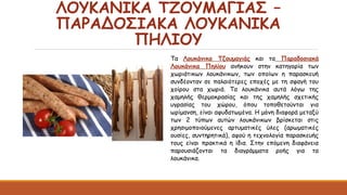 ΛΟΥΚΑΝΙΚΑ ΤΖΟΥΜΑΓΙΑΣ –
ΠΑΡΑΔΟΣΙΑΚΑ ΛΟΥΚΑΝΙΚΑ
ΠΗΛΙΟΥ
Τα Λουκάνικα Τζουμαγιάς και τα Παραδοσιακά
Λουκάνικα Πηλίου ανήκουν στην κατηγορία των
χωριάτικων λουκάνικων, των οποίων η παρασκευή
συνδέονταν σε παλαιότερες εποχές με τη σφαγή του
χοίρου στα χωριά. Τα λουκάνικα αυτά λόγω της
χαμηλής θερμοκρασίας και της χαμηλής σχετικής
υγρασίας του χώρου, όπου τοποθετούνται για
ωρίμανση, είναι αφυδατωμένα. Η μόνη διαφορά μεταξύ
των 2 τύπων αυτών λουκάνικων βρίσκεται στις
χρησιμοποιούμενες αρτυματικές ύλες (αρωματικές
ουσίες, συντηρητικά), αφού η τεχνολογία παρασκευής
τους είναι πρακτικά η ίδια. Στην επόμενη διαφάνεια
παρουσιάζονται τα διαγράμματα ροής για τα
λουκάνικα.
 