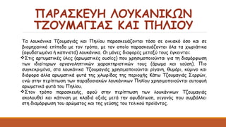 ΠΑΡΑΣΚΕΥΗ ΛΟΥΚΑΝΙΚΩΝ
ΤΖΟΥΜΑΓΙΑΣ ΚΑΙ ΠΗΛΙΟΥ
Τα λουκάνικα Τζουμαγιάς και Πηλίου παρασκευάζονται τόσο σε οικιακό όσο και σε
βιομηχανικό επίπεδο με τον τρόπο, με τον οποίο παρασκευάζονται όλα τα χωριάτικα
(αφυδατωμένα ή καπνιστά) λουκάνικα. Οι μόνες διαφορές μεταξύ τους έγκεινται:
Στις αρτυματικές ύλες (αρωματικές ουσίες) που χρησιμοποιούνται για τη διαμόρφωση
των ιδιαίτερων οργανοληπτικών χαρακτηριστικών τους (άρωμα και γεύση). Πιο
συγκεκριμένα, στα λουκάνικα Τζουμαγιάς χρησιμοποιούνται ρίγανη, θυμάρι, κύμινο και
διάφορα άλλα αρωματικά φυτά της χλωρίδας της περιοχής Κάτω Τζουμαγιάς Σερρών,
ενώ στην περίπτωση των παραδοσιακών λουκάνικων Πηλίου χρησιμοποιούνται αυτοφυή
αρωματικά φυτά του Πηλίου.
Στον τρόπο παρασκευής, αφού στην περίπτωση των λουκάνικων Τζουμαγιάς
ακολουθεί και κάπνιση με κλαδιά οξιάς μετά την αφυδάτωση, γεγονός που συμβάλλει
στη διαμόρφωση του αρώματος και της γεύσης του τελικού προϊόντος.
 