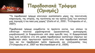 Παραδοσιακά Τρόφιμα
(Ορισμός)
“Τα παραδοσιακά τρόφιμα αποτελούν αναπόσπαστο μέρος της πολιτιστικής
κληρονομιάς, της ιστορίας, της ταυτότητας και του τρόπου ζωής των κατοίκων
μιας περιοχής ή του λαού μιας χώρας” (Costa et al., 2010 ; Trichopoulou et al.,
2007).
Παραδοσιακά τρόφιμα ονομάζονται τα προϊόντα εκείνα, των οποίων τα
ειδικότερα ποιοτικά χαρακτηριστικά (οργανοληπτικά, φυσικοχημικά,
μικροβιολογικά) τα διαφοροποιούν από άλλα ομοειδή τους. Η διαφοροποίησή
τους αυτή εστιάζεται είτε στη χρήση παραδοσιακών συστατικών (πρώτων και
βοηθητικών υλών, πρωτογενών προϊόντων) είτε στην παραδοσιακή σύστασή
τους και τον παραδοσιακό τρόπο παραγωγής και επεξεργασίας τους
(Trichopoulou et al., 2007 και Weichsenblaum et al., 2009).
 