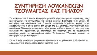 ΣΥΝΤΗΡΗΣΗ ΛΟΥΚΑΝΙΚΩΝ
ΤΖΟΥΜΑΓΙΑΣ ΚΑΙ ΠΗΛΙΟΥ
Τα λουκάνικα των 2 αυτών κατηγοριών μπορούν λόγω του τρόπου παρασκευής τους
(αφυδατωμένα) να συντηρηθούν για μεγάλα χρονικά διαστήματα (6-8 μήνες). Η
συντήρηση των λουκάνικων των 2 αυτών κατηγοριών στηρίζεται, κυρίως, στην
αφυδάτωσή τους, η οποία οδηγεί στη μείωση της aw. Επιπλέον, στην περίπτωση των
λουκάνικων Τζουμαγιάς η συντήρηση είναι ακόμα καλύτερη λόγω της κάπνισης που
ακολουθεί την αφυδάτωση, με αποτέλεσμα την πρόσληψη από τα αφυδατωμένα
λουκάνικα, ουσιών με αντιμικροβιακή δράση. Τα λουκάνικα Τζουμαγιάς μπορούν να
συντηρηθούν μέχρι και 9 μήνες.
Και τα 2 είδη λουκάνικων μπορούν να τηγανιστούν ή να ψηθούν και συνδυάζονται με
διάφορα φαγητά, όπως φασόλια σούπα, ομελέτες, κ.λπ.
 