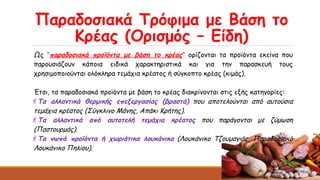 Παραδοσιακά Τρόφιμα με Βάση το
Κρέας (Ορισμός – Είδη)
Ως “παραδοσιακά προϊόντα με βάση το κρέας” ορίζονται τα προϊόντα εκείνα που
παρουσιάζουν κάποια ειδικά χαρακτηριστικά και για την παρασκευή τους
χρησιμοποιούνται ολόκληρα τεμάχια κρέατος ή σύγκοπτο κρέας (κιμάς).
Έτσι, τα παραδοσιακά προϊόντα με βάση το κρέας διακρίνονται στις εξής κατηγορίες:
Τα αλλαντικά θερμικής επεξεργασίας (βραστά) που αποτελούνται από αυτούσια
τεμάχια κρέατος (Σύγκλινο Μάνης, Απάκι Κρήτης).
Τα αλλαντικά από αυτοτελή τεμάχια κρέατος που παράγονται με ζύμωση
(Παστουρμάς).
Τα νωπά προϊόντα ή χωριάτικα λουκάνικα (Λουκάνικο Τζουμαγιάς, Παραδοσιακό
Λουκάνικο Πηλίου).
 