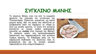 ΣΥΓΚΛΙΝΟ ΜΑΝΗΣ
Το σύγκλινο Μάνης είναι ένα από τα ονομαστά
προϊόντα της περιοχής και γενικότερα της
Πελοποννήσου. Πρόκειται, ουσιαστικά, για παστό
χοιρινό κρέας, δηλ. για κρέας που αλατίζεται με
χονδρόκοκκο αλάτι και παραμένει σε επαφή με
αυτό για μεγάλο χρονικό, το οποίο στη συνέχεια
καπνίζεται με χλωρά κλαδιά φασκομηλιάς
(γνωστής ως σπάκας στην περιοχή της Μάνης).
Το σύγκλινο ανήκει στα κρεατοσκευάσματα
(αλλαντικά) που παρασκευάζονται από αυτούσια
τεμάχια κρέατος. Το διάγραμμα ροής για την
παραγωγική διαδικασία του σύγκλινου τόσο σε
βιομηχανική όσο και σε οικιακή κλίμακα
παρουσιάζεται στην επόμενη διαφάνεια:
 