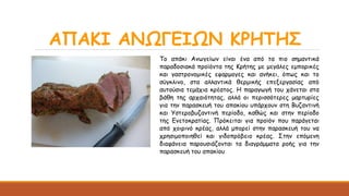 ΑΠΑΚΙ ΑΝΩΓΕΙΩΝ ΚΡΗΤΗΣ
Το απάκι Ανωγείων είναι ένα από τα πιο σημαντικά
παραδοσιακά προϊόντα της Κρήτης με μεγάλες εμπορικές
και γαστρονομικές εφαρμογες και ανήκει, όπως και το
σύγκλινο, στα αλλαντικά θερμικής επεξεργασίας από
αυτούσια τεμάχια κρέατος. Η παραγωγή του χάνεται στα
βάθη της αρχαιότητας, αλλά οι περισσότερες μαρτυρίες
για την παρασκευή του απακίου υπάρχουν στη Βυζαντινή
και Υστεροβυζαντινή περίοδο, καθώς και στην περίοδο
της Ενετοκρατίας. Πρόκειται για προϊόν που παράγεται
από χοιρινό κρέας, αλλά μπορεί στην παρασκευή του να
χρησιμοποιηθεί και γιδοπρόβειο κρέας. Στην επόμενη
διαφάνεια παρουσιάζονται τα διαγράμματα ροής για την
παρασκευή του απακίου
 