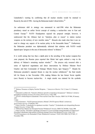 N A T O R E S E A R C H F E L L O W S H I P
12
Lukashenko’s warning by confirming that all nuclear missiles would be returned to
Russia by the end of 1996—leaving the Belarusian leader’s threat hollow.30
An unforeseen shift in strategy was announced in mid-1996 when the Belarusian
presidency raised an earlier Soviet concept of creating a nuclear-free zone in East and
Central Europe.31
NATO Headquarters rejected the proposal outright, however, it
underscored that the Alliance had no “intention, plan or reason” to station nuclear
weapons on the territory of new member states.32
Brussels also made clear that it saw no
need to change any aspects of its nuclear policy in the foreseeable future.33
Furthermore,
the Belarusian president was diplomatically informed that relations with NATO would
depend upon “progress in the area of democratic reforms” in Belarus.34
It is worth noting that less than a month prior to the unveiling of the nuclear weapons-free
zone proposal, the Russian press reported that Minsk had again ordered a stop to the
delivery of Belarus’s remaining nuclear missiles.35
The process only resumed after a
series of high-level negotiations and direct interventions by Defence Minister Pavel
Grachev and then Commander of Strategic Missile Forces, Igor Sergeyev.36
Despite the
Belarusian president’s repeated threats to stop the nuclear withdrawal,37
the final missile
left for Russia in late November 1996, making Belarus the last former Soviet republic
(save Russia) to become nuclear-free. A single missile was retained for the symbolic
30
“Belarus Threatens to Deploy Nuclear Weapons…” Jamestown Monitor. Vol. 2, Issue 13, 19 January
1996.
31
Aleksandr Lyushkevich, “Initsiativa Belarusi uprochit evropeiskuyu bezopasnost’” [Belarus’s initiative
strengthens European security] Sovetskaya Belorussiya. 5 July 1996.
32
“NATO’s Solana Rejects Lukashenka’s Non-nuclear Zone Idea” Interfax. FBIS-TAC-97-006, 30 January
1997.
33
Ibid.
34
Yuras Karmanov, “NATO ignoruet initsiativy Minska” [NATO ignores Minsk’s initiatives]
Nezavisimaya gazeta. 15 February 1997.
35
Viktor Litovkin, “Lukashenko ne otpuskaet rossiiskie ‘Topolya’” [Lukashenko not relinquishing Russian
‘Topols’] Izvestia. 13 June 1996.
36
“Official Says Belarus has Disrupted Nuclear Withdrawal” Interfax.FBIS-TAC-96-008, 5 June 1996.
37
Viktor Litovkin, “Prezident Lukashenko priostanovil vyvod rossiiskikh strategicheskikh sil iz Belorussii”
[President Lukashenko stops pullout of Russian strategic forces from Belarus] Izvestia. 6 July 1995;
“NATO Guarantees to be Demanded if Nuke Withdrawal Continues” ITAR-TASS.FBIS-TAC-97-001, 13
November 1996.
 
