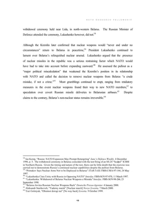 N A T O R E S E A R C H F E L L O W S H I P
13
withdrawal ceremony held near Lida, in north-western Belarus. The Russian Minister of
Defence attended the ceremony, Lukashenko however, did not.38
Although the Kremlin later confirmed that nuclear weapons would “never and under no
circumstances” return to Belarus in peacetime,39
President Lukashenko continued to
lament over Belarus’s relinquished nuclear arsenal. Lukashenko argued that the presence
of nuclear missiles in the republic was a serious restraining factor which NATO would
have had to take into account before expanding eastward.40
He assessed the pullout as a
“major political miscalculation” that weakened the Kremlin’s position in its relationship
with NATO and called the decision to remove nuclear weapons from Belarus “a crude
mistake, if not a crime.”41
Moot grumblings continued to erupt, ranging from retaliatory
measures in the event nuclear weapons found their way to new NATO members,42
to
speculation over covert Russian missile deliveries to Belarusian airbases.43
Despite
claims to the contrary, Belarus’s non-nuclear status remains irreversible.44
38
Ian Kemp, “Russia: NATO Expansion May Prompt Retargeting” Jane’s Defence Weekly. 4 December
1996, p. 5. The withdrawal ceremony in Belarus coincided with the test firing of an SS-24 “Scalpel” ICBM
in Northern Russia. Given the timing and nature of the test, there can be little doubt that the exercise was
carried out to demonstrate Russia’s continued nuclear capabilities despite the pullout from Belarus.
39
“Primakov Says Nuclear Arms Not to be Deployed in Belarus” ITAR-TASS. FBIS-UMA-97-144, 24 May
1997.
40
“Lukashenka Cites Unity with Russia in Opposing NATO” Interfax. FBIS-SOV-97-070, 11 March 1997.
41
“Lukashenka: Withdrawal of Belarus Nuclear Weapons a Mistake”Interfax. FBIS-SOV-98-266, 23
September 1998.
42
“Belarus Invites Russian Nuclear Weapons Back” Deutsche Presse-Agentur. 4 January 2000.
43
Aleksandr Starikevich, “Yaderny marsh” [Nuclear march] Novye Izvestia. 7 March 2000.
44
Yuri Golotyuk, “Obratnoi dorogi net” [No way back] Izvestia. 9 October 1999.
 