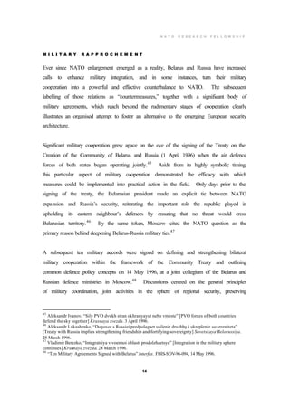 N A T O R E S E A R C H F E L L O W S H I P
14
M I L I T A R Y R A P P R O C H E M E N T
Ever since NATO enlargement emerged as a reality, Belarus and Russia have increased
calls to enhance military integration, and in some instances, turn their military
cooperation into a powerful and effective counterbalance to NATO. The subsequent
labelling of those relations as “countermeasures,” together with a significant body of
military agreements, which reach beyond the rudimentary stages of cooperation clearly
illustrates an organised attempt to foster an alternative to the emerging European security
architecture.
Significant military cooperation grew apace on the eve of the signing of the Treaty on the
Creation of the Community of Belarus and Russia (1 April 1996) when the air defence
forces of both states began operating jointly.45
Aside from its highly symbolic timing,
this particular aspect of military cooperation demonstrated the efficacy with which
measures could be implemented into practical action in the field. Only days prior to the
signing of the treaty, the Belarusian president made an explicit tie between NATO
expansion and Russia’s security, reiterating the important role the republic played in
upholding its eastern neighbour’s defences by ensuring that no threat would cross
Belarusian territory.46
By the same token, Moscow cited the NATO question as the
primary reason behind deepening Belarus-Russia military ties.47
A subsequent ten military accords were signed on defining and strengthening bilateral
military cooperation within the framework of the Community Treaty and outlining
common defence policy concepts on 14 May 1996, at a joint collegium of the Belarus and
Russian defence ministries in Moscow.48
Discussions centred on the general principles
of military coordination, joint activities in the sphere of regional security, preserving
45
Aleksandr Ivanov, “Sily PVO dvukh stran okhranyayut nebo vmeste” [PVO forces of both countries
defend the sky together] Krasnaya zvezda. 3 April 1996.
46
Aleksandr Lukashenko, “Dogovor s Rossiei predpolagaet usilenie druzhby i ukreplenie suvereniteta”
[Treaty with Russia implies strengthening friendship and fortifying sovereignty] Sovetskaya Belorussiya.
28 March 1996.
47
Vladimir Berezko, “Integratsiya v voennoi oblasti prodolzhaetsya” [Integration in the military sphere
continues] Krasnaya zvezda. 28 March 1996.
48
“Ten Military Agreements Signed with Belarus” Interfax. FBIS-SOV-96-094, 14 May 1996.
 