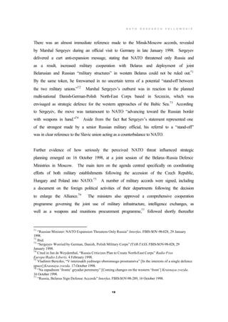 N A T O R E S E A R C H F E L L O W S H I P
19
There was an almost immediate reference made to the Minsk-Moscow accords, revealed
by Marshal Sergeyev during an official visit to Germany in late January 1998. Sergeyev
delivered a curt anti-expansion message, stating that NATO threatened only Russia and
as a result, increased military cooperation with Belarus and deployment of joint
Belarusian and Russian “military structures” in western Belarus could not be ruled out.71
By the same token, he forewarned in no uncertain terms of a potential “stand-off between
the two military unions.”72
Marshal Sergeyev’s outburst was in reaction to the planned
multi-national Danish-German-Polish North-East Corps based in Szczecin, which was
envisaged as strategic defence for the western approaches of the Baltic Sea.73
According
to Sergeyev, the move was tantamount to NATO “advancing toward the Russian border
with weapons in hand.”74
Aside from the fact that Sergeyev’s statement represented one
of the strongest made by a senior Russian military official, his referral to a “stand-off”
was in clear reference to the Slavic union acting as a counterbalance to NATO.
Further evidence of how seriously the perceived NATO threat influenced strategic
planning emerged on 16 October 1998, at a joint session of the Belarus-Russia Defence
Ministries in Moscow. The main item on the agenda centred specifically on coordinating
efforts of both military establishments following the accession of the Czech Republic,
Hungary and Poland into NATO.75
A number of military accords were signed, including
a document on the foreign political activities of their departments following the decision
to enlarge the Alliance.76
The ministers also approved a comprehensive cooperation
programme governing the joint use of military infrastructure, intelligence exchanges, as
well as a weapons and munitions procurement programme,77
followed shortly thereafter
71
“Russian Minister: NATO Expansion Threatens Only Russia” Interfax. FBIS-SOV-98-028, 29 January
1998.
72
Ibid.
73
“Sergeyev Worried by German, Danish, Polish Military Corps” ITAR-TASS. FBIS-SOV-98-028, 29
January 1998.
74
Cited in Jan de Weydenthal, “Russia Criticizes Plan to Create North-East Corps” Radio Free
Europe/Radio Liberty. 4 February 1998.
75
Vladimir Berezko, “V interesakh yedinogo oboronnogo prostranstva” [In the interests of a single defence
space] Krasnaya zvezda. 17 October 1998.
76
“Na zapadnom ‘fronte’ gryadut peremeny” [Coming changes on the western ‘front’] Krasnaya zvezda.
16 October 1998.
77
“Russia, Belarus Sign Defense Accords” Interfax. FBIS-SOV-98-289, 16 October 1998.
 