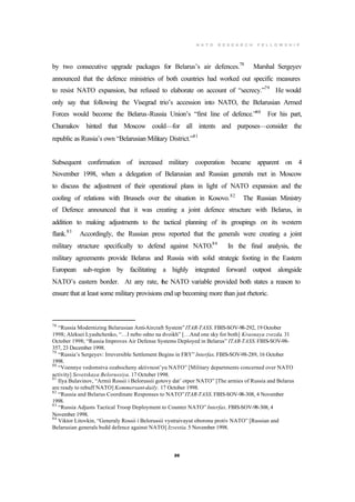 N A T O R E S E A R C H F E L L O W S H I P
20
by two consecutive upgrade packages for Belarus’s air defences.78
Marshal Sergeyev
announced that the defence ministries of both countries had worked out specific measures
to resist NATO expansion, but refused to elaborate on account of “secrecy.”79
He would
only say that following the Visegrad trio’s accession into NATO, the Belarusian Armed
Forces would become the Belarus-Russia Union’s “first line of defence.”80
For his part,
Chumakov hinted that Moscow could—for all intents and purposes—consider the
republic as Russia’s own “Belarusian Military District.”81
Subsequent confirmation of increased military cooperation became apparent on 4
November 1998, when a delegation of Belarusian and Russian generals met in Moscow
to discuss the adjustment of their operational plans in light of NATO expansion and the
cooling of relations with Brussels over the situation in Kosovo.82
The Russian Ministry
of Defence announced that it was creating a joint defence structure with Belarus, in
addition to making adjustments to the tactical planning of its groupings on its western
flank.83
Accordingly, the Russian press reported that the generals were creating a joint
military structure specifically to defend against NATO.84
In the final analysis, the
military agreements provide Belarus and Russia with solid strategic footing in the Eastern
European sub-region by facilitating a highly integrated forward outpost alongside
NATO’s eastern border. At any rate, the NATO variable provided both states a reason to
ensure that at least some military provisions end up becoming more than just rhetoric.
78
“Russia Modernizing Belarusian Anti-Aircraft System”ITAR-TASS. FBIS-SOV-98-292, 19 October
1998; Aleksei Lyashchenko, “…I nebo odno na dvoikh” […And one sky for both] Krasnaya zvezda. 31
October 1998; “Russia Improves Air Defense Systems Deployed in Belarus” ITAR-TASS. FBIS-SOV-98-
357, 23 December 1998.
79
“Russia’s Sergeyev: Irreversible Settlement Begins in FRY” Interfax. FBIS-SOV-98-289, 16 October
1998.
80
“Voennye vedomstva ozabocheny aktivnost’yu NATO” [Military departments concerned over NATO
activity] Sovetskaya Belorussiya. 17 October 1998.
81
Ilya Bulavinov, “Armii Rossii i Belorussii gotovy dat’ otpor NATO” [The armies of Russia and Belarus
are ready to rebuff NATO] Kommersant-daily. 17 October 1998.
82
“Russia and Belarus Coordinate Responses to NATO”ITAR-TASS.FBIS-SOV-98-308, 4 November
1998.
83
“Russia Adjusts Tactical Troop Deployment to Counter NATO” Interfax. FBIS-SOV-98-308, 4
November 1998.
84
Viktor Litovkin, “Generaly Rossii i Belorussii vystraivayut oboronu protiv NATO” [Russian and
Belarusian generals build defence against NATO] Izvestia. 5 November 1998.
 