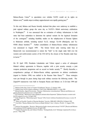 N A T O R E S E A R C H F E L L O W S H I P
23
Belarus-Russia Union,95
to speculation over whether NATO would set its sights on
Belarus next,96
notable steps in military rapprochement were rapidly gaining pace.97
To this end, Belarus and Russia formally declared that plans were underway to establish a
joint regional military group—the same day as NATO’s fiftieth anniversary celebrations
in Washington.98
It was announced that an evaluation of military infrastructure in both
states had been undertaken to determine the optimal variants for the logistical formation
of the contingent,99
including feasibility studies on the redeployment of Russian fighters
to Belarusian airfields, including tactical Tu-22, strategic Tu-160 (Blackjack), and Tu-
95MS (Bear) bombers.100
Further consolidation of Belarus-Russia military infrastructure
was announced in August 1999. The former Soviet early warning radar base at
Baranovichi was recommissioned to restore the “hole” in the single radar field over the
western and north-western sectors of the CIS left by the closure of the Skundra radar base
in Latvia.101
On 28 April 1999, Presidents Lukashenko and Yeltsin signed a series of subsequent
bilateral military agreements in Moscow, together with a joint security concept, a joint
weapons production programme and an accord on border security.102
Shortly thereafter, a
comprehensive package of Belarus-Russia military agreements on defence coordination
(signed in October 1998) was ratified in the Russian State Duma.103
These strategies
were put through its paces during large-scale military exercises the following month. The
Zapad-99 manoeuvres were held in European Russia and Belarus on 21-26 June 1999 and
95
“Belarus Seeks Slav Unity to Counter US Influence” Reuters. 21 January 1999.
96
“Ilykhin Fears NATO Attack on Belarus” ITAR-TASS. FBIS-SOV-99-0711, 11 July 1999.
97
Nikolai Kuchin, Algerd Neverovsky, “Rossiya i Belorussiya vooruzhayutsya” [Russia and Belarus are
arming themselves] Kommersant. 23 April 1999.
98
Yuri Golotyuk, “Belorussiya stala zapadnym antinatovskim forpostom” [Belarus became a western anti-
NATO outpost] Izvestia. 24 April 1999.
99
Vitaly Strugovets, “Oboronnaya gran’ Soyuza” [The Union’s defence boundaries] Krasnaya zvezda. 30
April 1999.
100
“More on Possible Transfer of Russian Bombers” Interfax. FBIS-SOV-1999-0326, 26 March 1999.
101
Vera Rich, “Russia, Belarus Join Forces on Radar Defence” Jane’s Defence Weekly. 11 August 1999,
p. 6.
102
Semyon Novoprudsky, “Rossiya i Belorussiya budut vmeste protivostoyat’ NATO” [Russia and Belarus
will counteract NATO together] Izvestia. 29 April 1999.
103
Vladimir Kuznechevsky and Aleksei Chichkin, “Strategichesky otvet” [Strategic response] Rossiiskaya
gazeta. 7 May 1999.
 