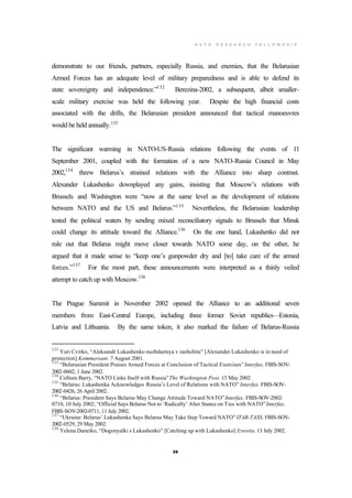 N A T O R E S E A R C H F E L L O W S H I P
29
demonstrate to our friends, partners, especially Russia, and enemies, that the Belarusian
Armed Forces has an adequate level of military preparedness and is able to defend its
state sovereignty and independence.”132
Berezina-2002, a subsequent, albeit smaller-
scale military exercise was held the following year. Despite the high financial costs
associated with the drills, the Belarusian president announced that tactical manoeuvres
would be held annually.133
The significant warming in NATO-US-Russia relations following the events of 11
September 2001, coupled with the formation of a new NATO-Russia Council in May
2002,134
threw Belarus’s strained relations with the Alliance into sharp contrast.
Alexander Lukashenko downplayed any gains, insisting that Moscow’s relations with
Brussels and Washington were “now at the same level as the development of relations
between NATO and the US and Belarus.”135
Nevertheless, the Belarusian leadership
tested the political waters by sending mixed reconciliatory signals to Brussels that Minsk
could change its attitude toward the Alliance.136
On the one hand, Lukashenko did not
rule out that Belarus might move closer towards NATO some day, on the other, he
argued that it made sense to “keep one’s gunpowder dry and [to] take care of the armed
forces.”137
For the most part, these announcements were interpreted as a thinly veiled
attempt to catch up with Moscow.138
The Prague Summit in November 2002 opened the Alliance to an additional seven
members from East-Central Europe, including three former Soviet republics—Estonia,
Latvia and Lithuania. By the same token, it also marked the failure of Belarus-Russia
132
Yuri Cvirko, “Aleksandr Lukashenko nuzhdaetsya v zashchite” [Alexander Lukashenko is in need of
protection] Kommersant. 7 August 2001.
133
“Belarusian President Praises Armed Forces at Conclusion of Tactical Exercises” Interfax. FBIS-SOV-
2002-0602, 1 June 2002.
134
Colleen Barry, “NATO Links Itself with Russia”The Washington Post. 15 May 2002.
135
“Belarus: Lukashenka Acknowledges Russia’s Level of Relations with NATO” Interfax. FBIS-SOV-
2002-0426, 26 April 2002.
136
“Belarus: President Says Belarus May Change Attitude Toward NATO”Interfax. FBIS-SOV-2002-
0710, 10 July 2002; “Official Says Belarus Not to ‘Radically’ Alter Stance on Ties with NATO”Interfax.
FBIS-SOV-2002-0711, 11 July 2002.
137
“Ukraine: Belarus’ Lukashenka Says Belarus May Take Step Toward NATO” ITAR-TASS. FBIS-SOV-
2002-0529, 29 May 2002.
138
Yelena Daneiko, “Dogonyalki s Lukashenko” [Catching up with Lukashenko] Izvestia. 13 July 2002.
 
