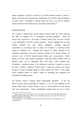 N A T O R E S E A R C H F E L L O W S H I P
30
military cooperation to prevent a second wave of NATO expansion eastward. Insofar as
Belarus and Russia both expressed their dissatisfaction with NATO’s further enlargement
in earlier venues,139
Lukashenko’s escalated rhetoric had more to do with the Alliance’s
refusal to invite him to the summit than any conceivable countermeasures.140
C O N C L U S I O N
The evolution of Belarus-Russia security relations observed under the NATO expansion
lens offers an intriguing view of contemporary post-Soviet geopolitics. Minsk and
Moscow have concurred on a wide range of European security issues, but none so closely
as the undesirability of NATO’s eastward expansion. Having established that, the major
methods examined have been military reintegration, mobilising large-scale
concentrations of conventional forces in Belarus and invitations to reintroduce nuclear
weapons on Belarusian soil. Although such measures are widely supported by the
Lukashenko administration and some conservative elements of the Russian military, two
successive waves of NATO expansion passed without such a demonstration. Neither
Belarus nor Russia could seriously contemplate a large-scale military response—both for
financial reasons and the international alarm such actions would invariably raise.
Nevertheless, a significant element of the Belarusian nomenklatura continues to perceive
the need to rekindle a traditional “Western threat” to regain lost resources and strategic
leverage in a region increasingly linking its security interests with NATO. In this regard,
NATO expansion became an effective vehicle for channelling joint perceptions and
formulating an according response.
The Kremlin’s interest in Belarus remains predominantly geopolitical. To this end,
Russia’s generals openly acknowledge the republic as a key ally and bridgehead for the
Russian Armed Forces in Eastern Europe, as well as a forward platform for early warning
radar and communications. Russia—geographically separated from the rest of Central
139
“Belarus, Russia have Common Stances on NATO Expansion” ITAR-TASS. FBIS-SOV-2002-0710, 10
July 2002; “Military Official Says Belarus to Take ‘Pragmatic Approach’ to Ties with NATO” Interfax.
FBIS-SOV-2002-0715, 15 July 2002.
140
Susan B. Glasser, “ Czech Republic Refuses Visa for Belarus President” The Washington Post. 15
November 2002.
 