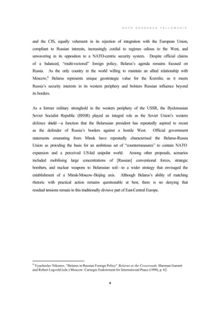 N A T O R E S E A R C H F E L L O W S H I P
5
and the CIS, equally vehement in its rejection of integration with the European Union,
compliant to Russian interests, increasingly cordial to regimes odious to the West, and
unwavering in its opposition to a NATO-centric security system. Despite official claims
of a balanced, “multi-vectored” foreign policy, Belarus’s agenda remains focused on
Russia. As the only country in the world willing to maintain an allied relationship with
Moscow,4
Belarus represents unique geostrategic value for the Kremlin, as it meets
Russia’s security interests in its western periphery and bolsters Russian influence beyond
its borders.
As a former military stronghold in the western periphery of the USSR, the Byelorussian
Soviet Socialist Republic (BSSR) played an integral role as the Soviet Union’s western
defence shield—a function that the Belarusian president has repeatedly aspired to recast
as the defender of Russia’s borders against a hostile West. Official government
statements emanating from Minsk have repeatedly characterised the Belarus-Russia
Union as providing the basis for an ambitious set of “countermeasures” to contain NATO
expansion and a perceived US-led unipolar world. Among other proposals, scenarios
included mobilising large concentrations of [Russian] conventional forces, strategic
bombers, and nuclear weapons to Belarusian soil—to a wider strategy that envisaged the
establishment of a Minsk-Moscow-Beijing axis. Although Belarus’s ability of matching
rhetoric with practical action remains questionable at best, there is no denying that
residual tensions remain in this traditionally divisive part of East-Central Europe.
4
Vyacheslav Nikonov, “Belarus in Russian Foreign Policy” Belarus at the Crossroads. Sherman Garnett
and Robert Legvold (eds.) Moscow: Carnegie Endowment for International Peace (1998), p. 62.
 