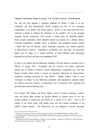 N A T O R E S E A R C H F E L L O W S H I P
6
F R O M C O R D O N S A N I T A I R E T O S T R A T E G I C C O R R I D O R
Not only did 1994 represent a significant milestone for Belarus in light of its new
constitution and first democratically elected president, but also for the subsequent
reorganisation of its defence and foreign policies. Insofar as the initial post-Soviet years
witnessed a debate on defining the parameters of the republic’s role in the emerging
European security architecture, 1994 became a turning point for deepening Belarus-
Russia security cooperation, which ultimately opened up prospects for a military alliance.
Alexander Lukashenko’s landslide victory in Belarus’s first presidential election initiated
a radical shift from the previous interim leadership’s pragmatic, even cautious approach
to Belarus-Russia relations. Lukashenko’s pro-Russian views and blunt, yet charismatic
appeal cast his image as a staunch defender of Slavic-Orthodox unity increasingly
threatened by the West in the form of an expanding NATO.
It came as no surprise that the Belarusian president’s first trip abroad as president was to
Moscow in August 1994. Dissatisfied with the economic and defence agreements
entered into on behalf of Belarus’s interim administration,5
Lukashenko met with then
Russian President Boris Yeltsin to discuss an alternative framework for Belarus-Russia
cooperation—including provisions for joint defence. Despite Yeltsin’s claim to have
“developed an allergy” to his Belarusian counterpart and Lukashenko’s personal disdain
for Yeltsin’s democratic reforms, a comprehensive set of documents were negotiated and
put on the table early the following year.6
On 6 January 1995, Belarus and Russia signed a series of accords overseeing a customs
union and basing rights granting the Russian Ministry of Defence access to two key
strategic facilities at Baranovichi and Vileika for a period of 25 years.7
Prior to the
collapse of the Soviet Union, both military bases had been integral components in the
USSR’s western defences. The Baranovichi site was designed to provide long-range
5
“Military Coordination Treaty with Russia Signed” ITAR-TASS. FBIS-SOV-94-049, 14 March 1994.
6
Yuras Karmanov, “Moskva prinyala Lukashenko” [Moscow accepted Lukashenko] Nezavisimaya gazeta.
9 August 1994.
7
Anna Baneva and Svetlana Sukhova, “Moskve—bazy, Minsku—sodeistvie” [Moscow—bases, Minsk—
assistance] Kommersant-daily. 12 January 1995.
 