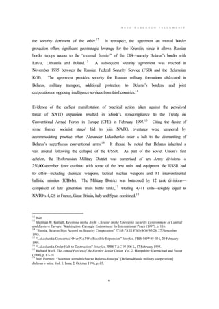 N A T O R E S E A R C H F E L L O W S H I P
8
the security detriment of the other.12
In retrospect, the agreement on mutual border
protection offers significant geostrategic leverage for the Kremlin, since it allows Russian
border troops access to the “external frontier” of the CIS—namely Belarus’s border with
Latvia, Lithuania and Poland.13
A subsequent security agreement was reached in
November 1995 between the Russian Federal Security Service (FSB) and the Belarusian
KGB. The agreement provides security for Russian military formations dislocated in
Belarus, military transport, additional protection to Belarus’s borders, and joint
cooperation on opposing intelligence services from third countries.14
Evidence of the earliest manifestation of practical action taken against the perceived
threat of NATO expansion resulted in Minsk’s non-compliance to the Treaty on
Conventional Armed Forces in Europe (CFE) in February 1995.15
Citing the desire of
some former socialist states’ bid to join NATO, overtures were tempered by
accommodating practice when Alexander Lukashenko order a halt to the dismantling of
Belarus’s superfluous conventional arms.16
It should be noted that Belarus inherited a
vast arsenal following the collapse of the USSR. As part of the Soviet Union’s first
echelon, the Byelorussian Military District was comprised of ten Army divisions—a
250,000-member force outfitted with some of the best units and equipment the USSR had
to offer—including chemical weapons, tactical nuclear weapons and 81 intercontinental
ballistic missiles (ICBMs). The Military District was buttressed by 12 tank divisions—
comprised of late generation main battle tanks,17
totalling 4,411 units—roughly equal to
NATO’s 4,425 in France, Great Britain, Italy and Spain combined.18
12
Ibid.
13
Sherman W. Garnett, Keystone in the Arch: Ukraine in the Emerging Security Environment of Central
and Eastern Europe. Washington: Carnegie Endowment for International Peace (1997), p. 116.
14
“Russia, Belarus Sign Accord on Security Cooperation” ITAR-TASS. FBIS-SOV-95-28, 27 November
1995.
15
“Lukashenka Concerned Over NATO’s Possible Expansion” Interfax. FBIS-SOV-95-034, 20 February
1995.
16
“Lukashenka Order Halt to Destruction” Interfax. JPRS-TAC-95-006-L, 17 February 1995.
17
Richard Woff, The Armed Forces of the Former Soviet Union. Vol. 2. Hampshire: Carmichael and Sweet
(1996), p. E2-18.
18
Yuri Portnov, “Voennoe sotrudnichestvo Belarus-Rossiya” [Belarus-Russia military cooperation]
Belarus v mire. Vol. 1, Issue 2, October 1996, p. 65.
 