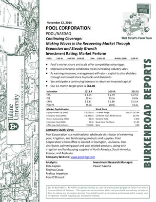 November 12, 2014  
POOL CORPORATION 
POOL/NASDAQ 
Continuing Coverage:  
Making Waves in the Recovering Market Through 
Expansion and Steady Growth 
Investment Rating: Market Perform  
PRICE: $ 60.36 S&P 500: 2,038.25 DJIA: 17,612.20 RUSSELL 2000: 1,186.47
 
 Pool’s market share and scale offer competitive advantages 
 Improved economic conditions mean increasing industry sales 
 As earnings improve, management will return capital to shareholders 
through continued share buybacks and dividends  
 We anticipate a continuing increase in return on invested capital  
 Our 12‐month target price is $62.00 
 
Valuation
EPS
P/E
CFPS
P/CFPS
2013 A
$ 2.05
29.4x
$ 2.41
25.0x
2014 E
$ 2.39
25.3x
$ 2.88
20.9x
2015 E
$ 2.51
24.0x
$ 3.14
19.2x
 
Market Capitalization Stock Data
Equity Market Cap (MM): $ 2,621.43 52‐Week Range: $51.61 ‐ $62.84
Enterprise Value (MM): $ 2,996.81 12‐Month Stock Performance: 12.72%
Shares Outstanding (MM): 43.43 Dividend Yield: 1.36%
Estimated Float (MM): 41.36 Book Value Per Share: $ 5.89
6‐Mo. Avg. Daily Volume: 159,100 Beta: 0.80
 
Company Quick View: 
 
Pool Corporation is a multinational wholesale distributor of swimming 
pool, irrigation, and landscaping products and supplies. Pool 
Corporation’s main office is located in Covington, Louisiana. Pool 
distributes swimming pool and pool related products, along with 
irrigation and landscaping supplies in North America, South America, 
Europe, and Australia.  
Company Website: www.poolcorp.com  
 
Analysts:  Investment Research Manager: 
Eliza Caplan  Pawan Saxena  
Thomas Costa   
Melissa Imperiale   
Rory O’Driscoll    
The BURKENROAD REPORTS are produced solely as a part of an educational program of Tulane University's
Freeman School of Business. The reports are not investment advice and you should not and may not rely on
them in making any investment decision. You should consult an investment professional and/or conduct your
own primary research regarding any potential investment.
Wall Street's Farm Team
BURKENROADREPORTS
 