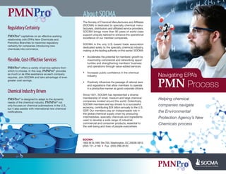Navigating EPA’s
Process
Regulatory Certainty
PMNPro® capitalizes on an effective working
relationship with EPA’s New Chemicals and
Prenotice Branches to maximize regulatory
certainty for companies introducing new
chemicals into commerce.
Flexible, Cost-Effective Services
PMNPro® offers a variety of service options from
which to choose. In this way, PMNPro® provides
as much or as little assistance as each company
requires. Join SOCMA and take advantage of even
greater cost savings.
Chemical Industry Driven
PMNPro® is designed to adapt to the dynamic
needs of the chemical industry. PMNPro® not
only focuses on chemical submissions in the U.S.,
but it also assists with international new chemical
notifications.
About SOCMA
The Society of Chemical Manufacturers and Affiliates
(SOCMA) is dedicated to specialty chemical manu-
facturers, distributors and affiliated service providers.
SOCMA brings more than 90 years of world-class
support uniquely tailored to enhance the operational
excellence of our member companies.
SOCMA is the only U.S.-based trade association
dedicated solely to the specialty chemical industry,
making us the leading authority on this sector. SOCMA:
• Accelerates the potential for members’ growth by
maximizing commercial and networking oppor-
tunities and strengthening members’ business
and operations through value-added services
• Increases public confidence in the chemical
industry
• Positively influences the passage of rational laws
and regulations that allow members to operate
in a productive manner as good corporate citizens
Since 1921, SOCMA has represented a diverse
membership of small, medium and large chemical
companies located around the world. Collectively,
SOCMA members are key drivers to a successful
economy, contributing $24 billion annually to the U.S.
GDP. Our members play an indispensable role in
the global chemical supply chain by producing
intermediates, specialty chemicals and ingredients
used to develop a wide range of industrial,
commercial and consumer products, essential to
the well-being and lives of people everywhere.
Helping chemical
companies navigate
the Environmental
Protection Agency’s New
Chemicals process
SOCMA
1850 M St, NW, Ste 700, Washington, DC 20036-5810
(202) 721-4158 • Fax (202) 296-8120
 
